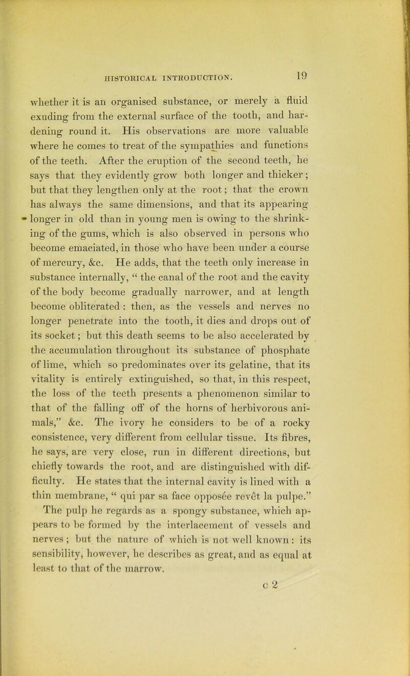 whether it is an organised substance, or merely a fluid exuding from the external surface of the tooth, and har- dening round it. His observations are more valuable where he comes to treat of the sympa^iies and functions of the teeth. After the eruption of the second teeth, he says that they evidently grow both longer and thicker ; but that they lengthen only at the root; that the crown has always the same dimensions, and that its appearing - longer in old than in young men is owing to the shrink- ing of the gums, which is also observed in persons who become emaciated, in those who have been under a course of mercury, &c. He adds, that the teeth only increase in substance internally, “ the canal of the root and the cavity of the body become gradually narrower, and at length become obliterated : then, as the vessels and nerves no longer penetrate into the tooth, it dies and drops out of its socket; but this death seems to be also accelerated by the accumulation throughout its substance of phosphate of lime, which so predominates over its gelatine, that its vitality is entirely extinguished, so that, in this respect, the loss of the teeth presents a phenomenon similar to that of the falling off of the horns of herbivorous ani- mals,” &c. The ivory he considers to be of a rocky consistence, very different from cellular tissue. Its fibres, he says, are very close, run in different directions, but chiefly towards the root, and are distinguished with dif- ficulty. He states that the internal cavity is lined with a thin membrane, “ qui par sa face opposee revet la pulpe.” The pulp he regards as a spongy substance, which ap- pears to be formed by the interlacement of vessels and nerves; but the nature of which is not well known: its sensibility, however, he describes as great, and as equal at least to that of the marrow.