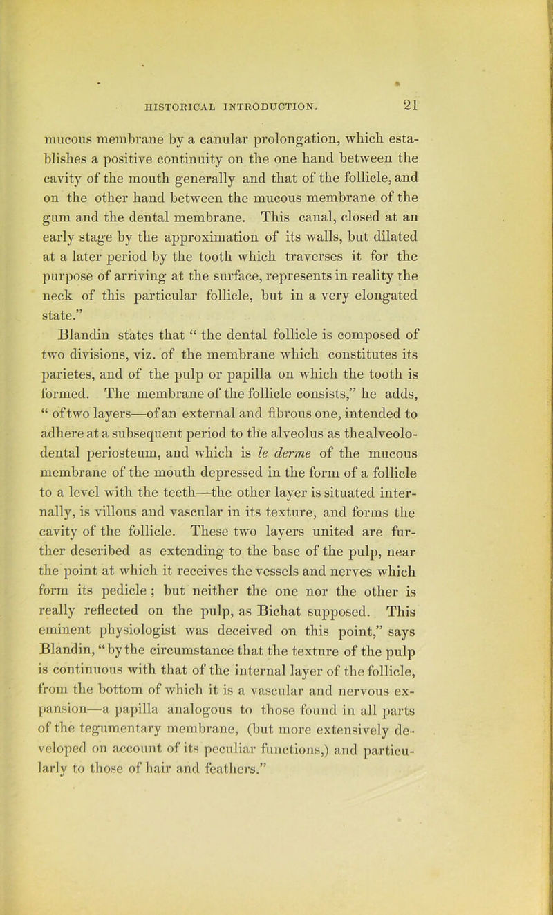 mucous membrane by a canular prolongation, which esta- blishes a positive continuity on the one hand between the cavity of the mouth generally and that of the follicle, and on the other hand between the mucous membrane of the gum and the dental membrane. This canal, closed at an early stage by the approximation of its walls, but dilated at a later period by the tooth which traverses it for the purpose of arriving at the surface, represents in reality the neck of this particular follicle, but in a very elongated state.” Blandin states that “ the dental follicle is coinjiosed of two divisions, viz. of the membrane which constitutes its parietes, and of the pulp or papilla on which the tooth is formed. The membrane of the follicle consists,” he adds, “ of two layers—of an external and fibrous one, intended to adhere at a subsequent period to the alveolus as thealveolo- dental periosteum, and which is le derme of the mucous membrane of the mouth depressed in the form of a follicle to a level with the teeth—the other layer is situated inter- nally, is villous and vascular in its texture, and forms the cavity of the follicle. These two layers united are fur- ther described as extending to the base of the pulp, near the point at which it receives the vessels and nerves which form its pedicle ; but neither the one nor the other is really reflected on the pulp, as Bichat supposed. This eminent physiologist was deceived on this point,” says Blandin, “by the circumstance that the texture of the pulp is continuous with that of the internal layer of the follicle, from the bottom of which it is a vascular and nervous ex- pansion—a papilla analogous to those found in all parts of the tegumentary membrane, (but more extensively de- veloped on account of its peculiar functions,) and particu- larly to those of hair and feathers.”