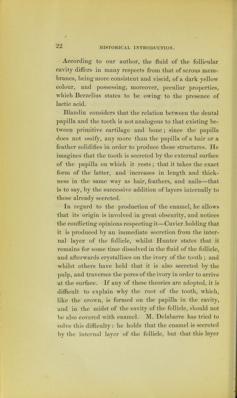 HISTORICAL INTRODUCTION. According to our author, the fluid of the follicular cavity differs in many respects from that of serous mem- branes, being more consistent and viscid, of a dark yellow colour, and possessing, moreover, peculiar properties, which Berzelius states to be owing to the presence of lactic acid. Blandin considers that the relation between the dental papilla and the tooth is not analogous to that existing be- tween primitive cartilage and bone; since the papilla does not ossify, any more than the papilla of a hair or a feather solidifies in order to produce those structures. He imagines that the tooth is secreted by the external surface of the papilla on which it rests ; that it takes the exact form of the latter, and increases in length and thick- ness in the same way as hair, feathers, and nails—that is to say, by the successive addition of layers internally to those already secreted. In regard to the production of the enamel, he allows that its origin is involved in great obscurity, and notices the conflicting opinions respecting it—Cuvier holding that it is produced by an immediate secretion from the inter- nal layer of the follicle, whilst Hunter states that it remains for some time dissolved in the fluid of the follicle, and afterwards crystallises on the ivory of the tooth ; and whilst others have held that it is also secreted by the pulp, and traverses the pores of the ivory in order to arrive at the surface. If any of these theories are adojited, it is difficult to explain why the root of the tooth, which, like the croAvn, is formed on the papilla in the cavity, and in the midst of the cavity of the follicle, should not be also covered with enamel. M. Delabarre has tried to solve tliis difficulty : he holds tliat the enamel is secreted ])y the internal layer of the follicle, but that this layer