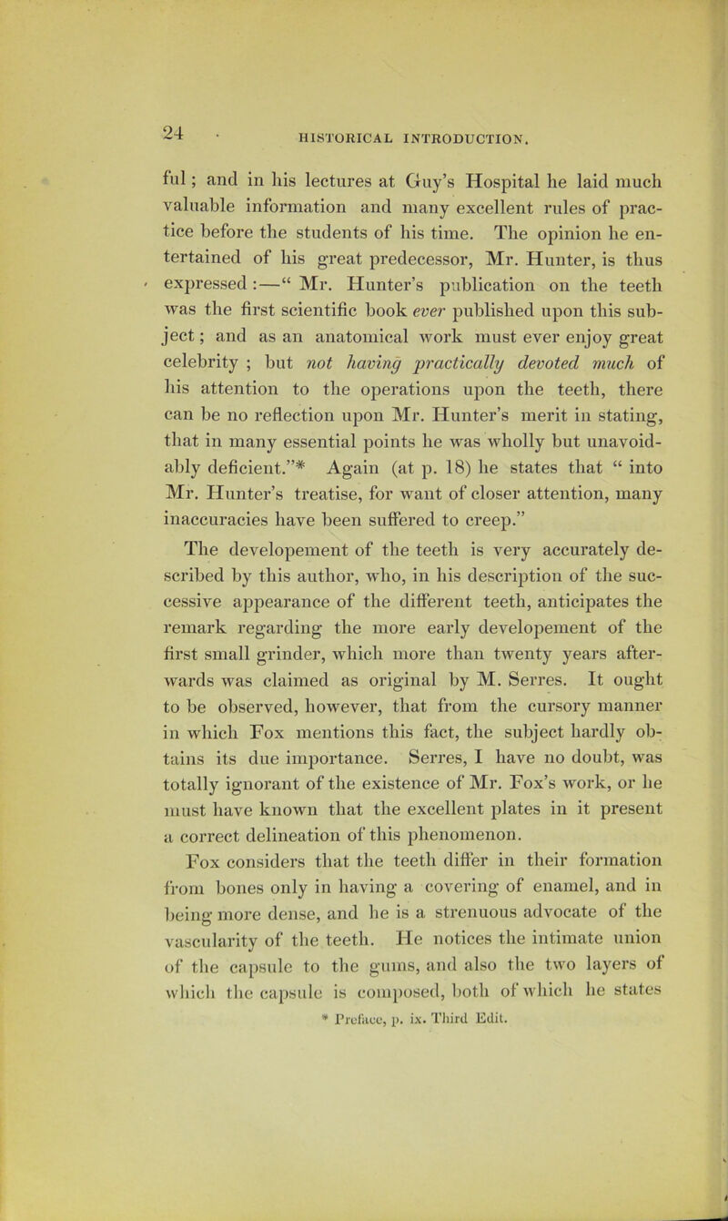HISTORICAL INTRODUCTION. fill; and in liis lectures at Guy’s Hospital lie laid much valuable information and many excellent rules of prac- tice before the students of his time. The opinion he en- tertained of his great predecessor, Mr. Hunter, is thus < expressed :—“ Mr. Hunter’s publication on the teeth was the first scientific book ever published upon this sub- ject ; and as an anatomical work must ever enjoy great celebrity ; but not having pi'actically devoted much of his attention to the operations upon the teeth, there can be no reflection upon Mr, Hunter’s merit in stating, that in many essential points he was wholly but unavoid- ably deficient.”* Again (at p. 18) he states that “ into Mr, Hunter’s treatise, for want of closer attention, many inaccuracies have been suffered to creep.” The developement of the teeth is very accurately de- scribed by this author, who, in his description of the suc- cessive ap23earance of the different teeth, anticipates the remark regarding the more early developement of the first small grinder, which more than twenty years after- wards was claimed as original by M. Serres, It ought to be observed, however, that from the cursory manner in which Fox mentions this fact, the subject hardly ob- tains its due importance. Serres, I have no doubt, was totally ignorant of the existence of Mr. Fox’s work, or he must have known that the excellent plates in it present a correct delineation of this jihenomenon. Fox considers that the teeth differ in their formation from bones only in having a covering of enamel, and in being more dense, and he is a strenuous advocate of the vascularity of the teeth. He notices the intimate union of the capsule to the gums, and also the two layers of which the capsule is coiu])osed, both of which he states Prcliicc, p. ix. Tliird Edit.