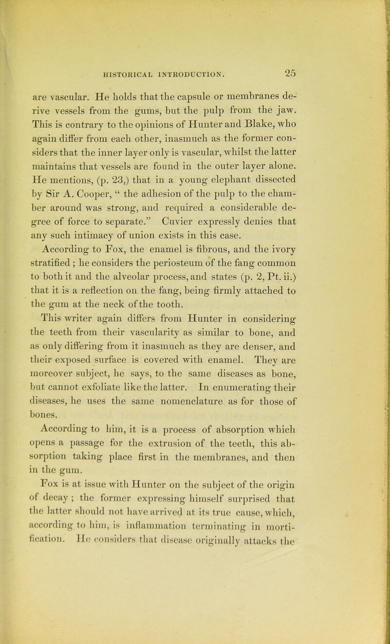 are vascular. He Iiolcls that the capsule or membranes de- rive vessels from the gums, hut the pulp from the jaw. This is contrary to the opinions of Hunter and Blake, who again differ from each other, inasmuch as the former con- siders that the inner layer only is vascular, whilst the latter maintains that vessels are found in the outer layer alone. He mentions, (p. 23,) that in a young elephant dissected by Sir A. Cooper, “ the adhesion of the pulp to the cham- ber around was strong, and required a considerable de- gree of force to separate.” Cuvier expressly denies that any such intimacy of union exists in this case. According to Fox, the enamel is fibrous, and the ivory stratified ; he considers the periosteum of the fang common to both it and the alveolar process, and states (p. 2, Pt. ii.) that it is a reflection on the fang, being firmly attached to the gum at the neck of the tooth. This writer again differs from Hunter in considering the teeth from their vascularity as similar to hone, and as only differing from it inasmuch as they are denser, and their exposed surface is covered with enamel. They are moreover subject, he says, to the same diseases as hone, but cannot exfoliate like the latter. In enumerating their diseases, he uses the same nomenclature as for those of bones. According to him, it is a process of absorption which opens a passage for the extrusion of the teeth, this ab- sorption taking place first in the membranes, and then in the gum. Fox is at issue with Hunter on the subject of the origin of decay ; the former expressing himself surprised that the latter should not have arrived at its true cause, which, according to him, is inflammation terminating in morti- fication. He considers that disease originally attacks the