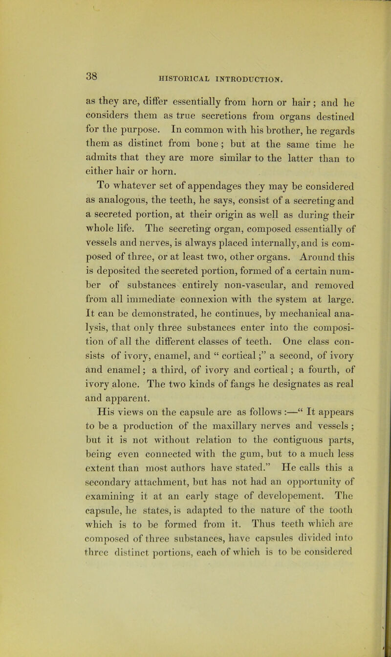 as they are, differ essentially from horn or hair; and he considers them as true secretions from organs destined for the purpose. In common with his brother, he regards them as distinct from bone; but at the same time he admits that they are more similar to the latter than to either hair or horn. To whatever set of appendages they may be considered as analogous, the teeth, he says, consist of a secreting and a secreted portion, at their origin as well as during their whole life. The secreting organ, composed essentially of vessels and nerves, is always placed internally, and is com- posed of three, or at least two, other organs. Around this is deposited the secreted portion, formed of a certain num- ber of substances entirely non-vascular, and removed from all immediate connexion with the system at large. It can be demonstrated, he continues, by mechanical ana- lysis, that only three substances enter into the composi- tion of all the different classes of teeth. One class con- sists of ivory, enamel, and “ corticala second, of ivory and enamel; a third, of ivory and cortical; a fourth, of ivory alone. The two kinds of fangs he designates as real and apparent. His views on the capsule are as follows :—“ It appears to be a production of the maxillary nerves and vessels ; but it is not without relation to the contiguous parts, being even connected with the gum, but to a much less extent than most authors have stated.” He calls this a secondary attachment, but has not had an opportunity of examining it at an early stage of developement. The capsule, he states, is adapted to the nature of the tooth which is to be formed from it. Thus teeth which are composed of three substances, have capsules divided into three distinct portions, each of which is to be considered