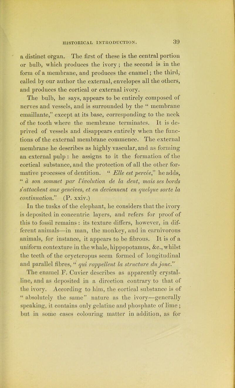 a distinct organ. The first of these is the central portion or bulb, which produces the ivory; the second is in the form of a membrane, and produces the enamel; the third, called by our author the external, envelopes all the others, and produces the cortical or external ivory. The bulb, he says, appears to he entirely composed of nerves and vessels, and is surrounded by the “ membrane emaillante,” excejit at its base, corresponding to the neck of the tooth where the membrane terminates. It is de- prived of vessels and disappears entirely when the func- tions of the external membrane commence. The external membrane he describes as highly vascular, and as forming an external pulp : he assigns to it the formation of the cortical substance, and the protection of all the other for- mative processes of dentition. “ Elle est percce’' he adds, “ a son sommet par Vevolution de la dent, mais ses bords sattachent aux gencives, et en deviennent en quelque sorte la continuation.” (P. xxiv.) In the tusks of the elephant, he considers that the ivory is deposited in concentric layers, and refers for proof of this to fossil remains : its texture differs, however, in dif- ferent animals—in man, the monkey, and in carnivorous animals, for instance, it appears to be fibrous. It is of a uniform contexture in the whale, hippopotamus, &c., whilst the teeth of the orycteropus seem formed of longitudinal and parallel fibres, “ qui rappellent la structure dujonc.” The enamel F, Cuvier describes as apparently crystal- line, and as deposited in a direction contrary to that of the ivory. According to him, the cortical substance is of “ absolutely the same” nature as the ivory—generally speaking, it contains only gelatine and phosphate of lime ; but in some cases colouring matter in addition, as for