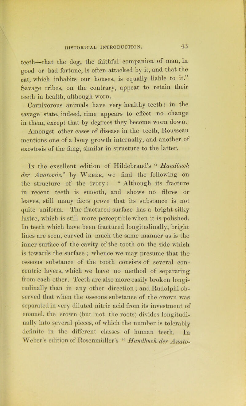 teeth—that the dog, the faithful companion of man, in good or bad fortune, is often attacked by it, and that the cat, which inhabits our houses, is equally liable to it.” Savage tribes, on the contrary, appear to retain their teeth in health, although worn. Carnivorous animals have very healthy teeth: in the savage state, indeed, time appears to effect no change in them, except that by degrees they become worn down. Amongst other cases of disease in the teeth, Rousseau mentions one of a bony growth internally, and another of exostosis of the fang, similar in structure to the latter. In the excellent edition of Hildebrand’s “ Handhuch der Anatomie” by Weber, we find the following on the structure of the ivory: “ Although its fracture in recent teeth is smooth, and shows no fibres or leaves, still many facts prove that its substance is not quite uniform. The fractured surface has a bright silky lustre, which is still more perceptible when it is polished. In teeth which have been fractured longitudinally, bright lines are seen, curved in much the same manner as is the inner surface of the cavity of the tooth on the side which is towards the surface ; whence we may presume that the osseous substance of the tooth consists of several con- centric layers, which we have no method of separating from each other. Teeth are also more easily broken longi- tudinally than in any other direction ; and Rudolphi ob- served that when the osseous substance of the crown was separated in very diluted nitric acid from its investment of enamel, the crown (but not the roots) divides longitudi- nally into several pieces, of which the number is tolerably definite in the different classes of human teeth. In Weber’s edition of Roscnmiiller’s “ Handbuch der Anato-