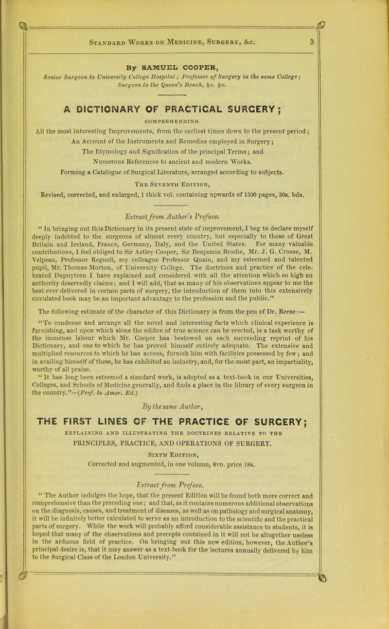 By SAMUBli COOPBR, Senior Surgeon to University College Hospital; Professor of Surgery in the same College; Surgeoti to the Queen^s Bench, fyc. ^c. A DICTIONARY OF PRACTICAL SURGERY; comprehending All the most interesting Improvements, from the earliest times down to the present period; An Account of the Instruments and Remedies employed in Surgery; The Etymology and Signification of the principal Terms; and Numerous References to ancient and modem Works. Forming a Catalogpie of Surgical Literature, arranged according to subjects. The Seventh Edition, Revised, corrected, and enlarged, 1 thick vol. containing upwards of 1500 pages, 30s. bds. Eatractfrom Author’s Preface. “ In bringing out this Dictionary in its present state of improvement, I beg to declare myself deeply indebted to the surgeons of almost every country, but especially to those of Great Britain and Ireland,. France, Germany, Italy, and the United States. For many valuable contributions, I feel obliged to Sir Astley Cooper, Sir Benjamin Brodie, Mr. J. G. Crosse, M. Velpeau, Professor Regnoli, my colleague Professor Qualn, and my esteemed and talented pupil, Mr. Thomas Morton, of University College. The doctrines and practice of the cele- brated Dupuytren I have explained and considered with all the attention which so high an authority deservedly claims; and I will add, that as many of his observations appear to me the best ever delivered in certain parts of surgery, the introduction of them into this extensively circulated book may be an important advantage to the profession and the public.” Tlie following estimate of the character of this Dictionary is from the pen of Dr. Reese:— “To condense and arrange all the novel and interesting facts which clinical experience is furnishing, and upon which alone the edifice of time science can be erected, is a task worthy of the immense labour which Mr. Cooper has bestowed on each succeeding reprint of his Dictionary, and one to which he has proved himself entirely adequate. Tlie extensive and multiplied resources to which he has access, furnish him with facilities possessed by few; and in availing himself of these, he has exhibited an industry, and, for the most part, an impartiality, worthy of all praise. “ It has long been esteemed a standard work, is adopted as a text-book in our Universities, Colleges, and Schools of Medicine generally, and finds a place in the library of every surgeon in the country.”—(Pre/. to Amer, Ed.) By the same Author, THE FIRST LINES OF THE PRACTICE OF SURGERY; explaining and illustrating the doctrines relative to the PRINCIPLES, PRACTICE, AND OPERATIONS OF SURGERY. Sixth Edition, Corrected and augmented, in one volume, 8vo. price 18s. Eatractfrom Preface. “ The Author indulges the hope, that the present Edition will be found both more correct and comprehensive than the preceding one; and that, as it contains numerous additional observations on the diagnosis, causes, and treatment of diseases, as well as on pathology and surgical anatomy, it will be infinitely better calculated to serve as an introduction to the scientific and the practical parts of surgery. Wliile the work will probably afford considerable assistance to students, it is hoped that many of the observations and precepts contained in it will not be altogether useless in the arduous field of practice. On bringing out this new edition, however, the Author’s principal desire is, that it may answer as a text-book for the lectures annually delivered by him to the Surgical Class of the London University.”