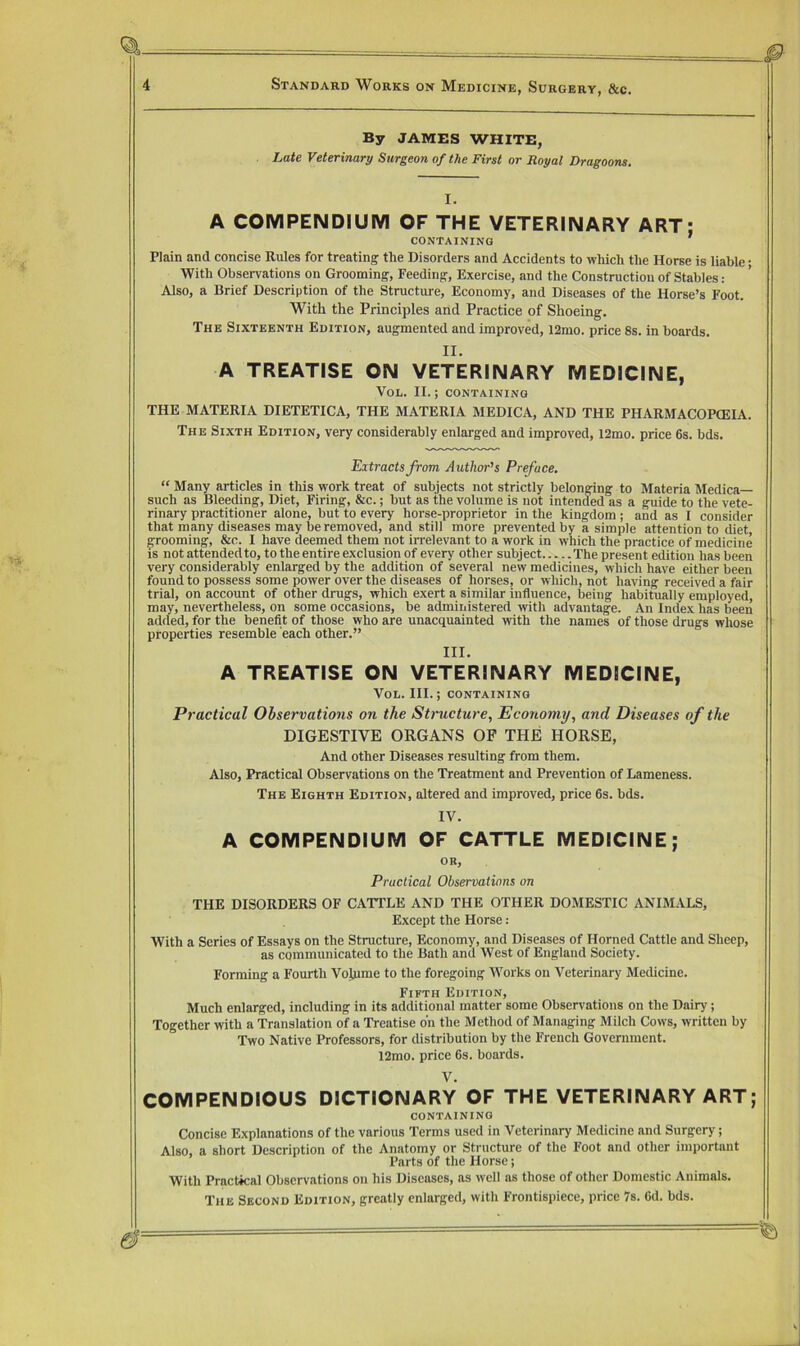By JAMBS WHITE, Late Veterinary Surgeon of the First or Royal Dragoons. I. A COMPENDIUM OF THE VETERINARY ART; Plain and concise Rules for treating the Disorders and Accidents to which the Horse is liable ■ With Observations on Grooming, Feeding, Exercise, and the Construction of Stables: Also, a Brief Description of the Structure, Economy, and Diseases of the Horse’s Foot. With the Principles and Practice of Shoeing. The Sixteenth Edition, augmented and improved, i2mo. price 8s. in boards. II. A TREATISE ON VETERINARY MEDICINE, VoL. II. ; CONTAINING THE MATERIA DIETETICA, THE MATERIA MEDICA, AND THE PHARMACOPCEIA. The Sixth Edition, very considerably enlarged and improved, 12mo. price 6s. bds. Extracts from Author’s Preface. “ Many articles in this work treat of subjects not strictly belonging to Materia Medica— such as Bleeding, Diet, Firing, &c.; but as the volume is not intended as a guide to the vete- rinary practitioner alone, but to every horse-proprietor in the kingdom; and as I consider that many diseases may be removed, and still more prevented by a simple attention to diet, grooming, &c. I have deemed them not irrelevant to a work in which the practice of medicine is not attended to, to the entire exclusion of every other subject The present edition has been very considerably enlarged by the addition of several new medicines, which have either been found to possess some power over the diseases of horses, or which, not having received a fair trial, on account of other drugs, which exert a similar influence, being habitually employed, may, nevertheless, on some occasions, be administered with advantage. An Index has been added, for the benefit of those who are unacquainted with the names of those drugs whose properties resemble each other.” III. A TREATISE ON VETERINARY MEDICINE, VoL. III.; containing Practical Observations on the Structure, Economy, and Diseases of the DIGESTIVE ORGANS OP THE HORSE, And other Diseases resulting from them. Also, Practical Observations on the Treatment and Prevention of Lameness. The Eighth Edition, altered and improved, price 6s. bds. IV. A COMPENDIUM OF CATTLE MEDICINE; OR, Practical Observations on THE DISORDERS OF CATTLE AND THE OTHER DOMESTIC ANIMALS, Except the Horse: With a Series of Essays on the Structure, Economy, and Diseases of Horned Cattle and Sheep, as communicated to the Bath and West of England Society. Forming a Fourth Volume to the foregoing Works on Veterinary Medicine. Fifth Edition, Much enlarged, including in its additional matter some Observations on the Dairy; Together with a Translation of a Treatise oh the Method of Managing Milch Cows, written by Two Native Professors, for distribution by the French Government. 12mo. price 6s. boards. V. COMPENDIOUS DICTIONARY OF THE VETERINARY ART; CONTAINING Concise Explanations of the various Terms used in Veterinary Medicine and Surgery; Also, a short Description of the Anatomy or Structure of the Foot and other important Parts of the Horse; With Practical Observations on his Diseases, as well ns those of other Domestic Animals. The Second Edition, greatly enlarged, with Frontispiece, price 7s. 6d. bds.