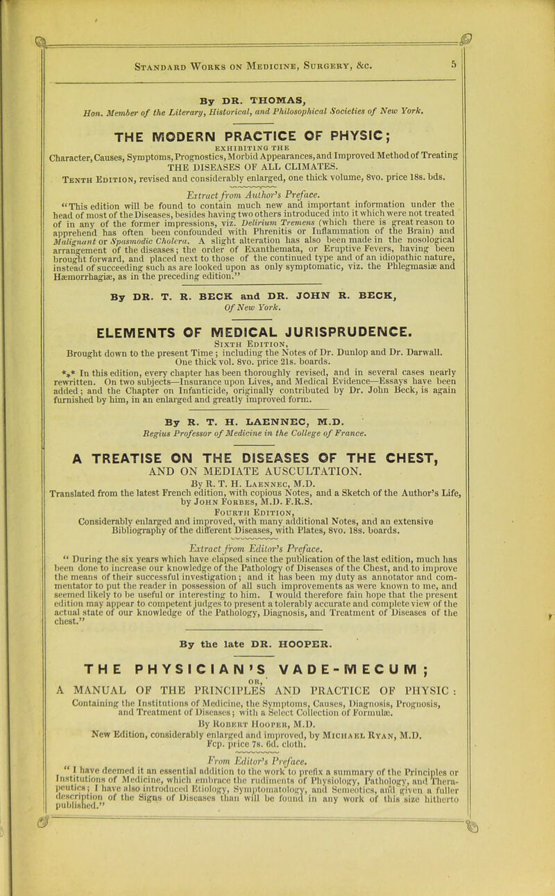 By DR. THOMAS, Hon. Member of the Literary, Historical, and Philosophical Societies of New York. THE MODERN PRACTICE OF PHYSIC; EXHIBITING THE Character, Causes, Symptoms, ProgTiostics, Morbid Appearances, and Improved Method of Treating THE DISEASES OF ALL CLIMATES. Tenth Edition, revised and considerably enlarged, one thick volume, 8vo. price 18s. bds. Extract from Author’s Preface. “This edition will be found to contain much new and important information under the head of most of the Diseases, besides having two others introduced into it which were not treated of in any of the former impressions, viz. Delirium Tremens (which there is great reason to apprehend has often been confounded with Phrenitis or Inflammation of the Brain) and Malignant or Spasmodic Cholera. A slight alteration has also been made in the nosological arrangement of the diseases; the order of Exanthemata, or Eruptive Fevers, having been brought forward, and placed next to those of the continued type and of an idiopathic nature, instead of succeeding such as are looked upon as only symptomatic, viz. the Phlegmasise and Haimorrhagia;, as in the preceding edition.” By DR. T. R. BECK and DR. JOHN R. BECK, Of New York. ELEMENTS OF MEDICAL JURISPRUDENCE. Sixth Edition, Brought down to the present Time; including the Notes of Dr. Dunlop and Dr. Darwall. One thick vol. 8vo. price 21s. boards. *,* In this edition, every chapter has been thoroughly revised, and in several cases nearly rewritten. On two subjects—Insurance upon Lives, and Medical Evidence—Essays have been added; and the Chapter on Infanticide, originally contributed by Dr. John Beck, is again furnished by him, in an enlarged and greatly improved form. By R. T. H. EAENNEC, M.D. Regius Professor of Medicine in the College of France. A TREATISE ON THE DISEASES OF THE CHEST, AND ON MEDIATE AUSCULTATION. By R. T. H. Laennec, M.D. Translated from the latest French edition, with copious Notes, and a Sketch of the Author’s Life, by John Forbes, M.D. F.R.S. Fourth Edition, Considerably enlarged and improved, with many additional Notes, and an extensive Bibliography of the different Diseases, with Plates, 8vo. 18s. boards. Extract from Editor’s Preface. “ During the six years which have elapsed since the publication of the last edition, much has been done to increase our knowledge of the Pathology of Diseases of the Chest, and to improve the means of their successful investigation; and it has been my duty as annotator and com- mentator to put the reader in possession of all such improvements as were known to me, and seemed likely to be useful or interesting to him. I would therefore fain hope that the present edition may appear to competent judges to present a tolerably accurate and complete view of the actual state of our knowledge of the Pathology, Diagnosis, and Treatment of Diseases of the chest.” By the late DR. HOOPER. THE PHYSICIAN’S VADE-MECUM; OR, ' A MANUAL OF THE PRINCIPLES AND PRACTICE OF PHYSIC : Containing the Institutions of Medicine, the Symptoms, Causes, Diagnosis, Prognosis, and Treatment of Diseases; witli a Select Collection of Formula;. By Robert Hooper, M.D. New Edition, considerably enlarged and improved, by Michael Ryan, M.D. Fcp. price 7s. Gd. cloth. Frotn Editor’s Pnface. “I have deemed it an essential addition to the work to prefix a summary of the Principles or Institutions of Medicine, which embrace the rudiments of Physiology, Pathology, am! Thera- peutics; I have also introduceil Etiology, Symntoniatology, and Semeotics, aifirgiveii a fuller description of the Signs of Diseases than will be found in any work of this size hitherto published.”