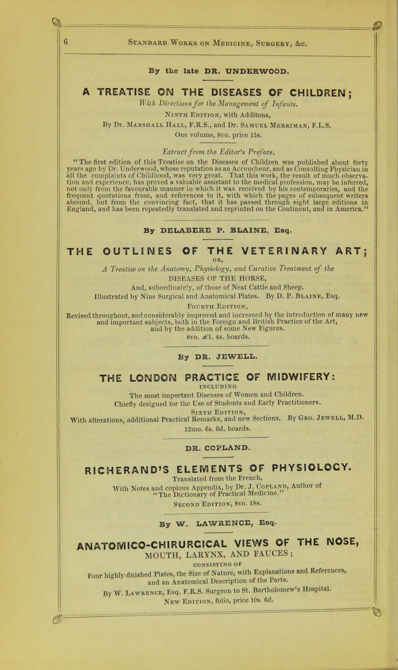 By the late DR. UNDERWOOD. A TREATISE ON THE DISEASES OF CHILDREN; llith Directions for the Management of Infants. Ninth Edition, with Additons, By Dr. Marshall Hall, F.R.S., and Dr. Samuel Merriman, F.L.S, One volume, 8vo. price 15s. Extract from the Editor’s Preface. “ Tlie first edition of tliis Treatise on the Diseases of Children was published about forty years ago by Dr. Underwood, whose reputation as an Accoucheur, and as Consulting Physician in all the complaints of Childhood, was very great. That this work, the result of much observa- tion and experience, has proved a valuable assistant to the medical profession, may be inferred, not only from the favourable manner in which it was received by his contemporaries, and the frequent quotations from, and references to it, with which the pajes of subsequent writers abound, but from the convincing fact, that it has passed through eight large editions in England, and has been repeatedly translated and reprinted on the Continent, and in America.” By DEliABERE F. BLAINE, Esq. THE OUTLINES OF THE VETERINARY ART; OR, A Treatise on the Anatomy, Physiology, and Curative Treatment of the DISEASES OF THE HORSE, And, subordinately, of those of Neat Cattle and Sheep. Illustrated by Nine Surgical and Anatomical Plates. By D. P. Blaine, Esq. Fourth Edition, Revised throughout, and considerably improved and increased by the introduction of many new and important subjects, both in the Foreign and British Practice of the Art, and by the addition of some New Figures. 8vo. .^1. 4s. hoards. By DR. JEWELL. THE LONDON PRACTICE OF MIDWIFERY: INCLUDING The most important Diseases of Women and Children. Chiefly designed for the Use of Students and Early Practitioners. Sixth Edition, With alterations, additional Practical Remarks, and new Sections. By Geo. Jewell, M.D. 12mo. 6s. 6d. boards. DR. COPLAND. RICHERAND’S ELEMENTS OF PHYSIOLOGY. Translated from the French, With Notes and copious Appendix, by Dr. J. Copland, Author of “The Dictionary of Practical Medicine. Second Edition, 8vo. 18s. By W. LAWRENCE, Esq. ' ANATOMICO-CHIRURCICAL views OF THE NOSE, 1 MOUTH, LARYNX, AND FAUCES ; CONSISTING OF ■ 1 Four highly-finished Plates, the Size of Nature, with Explanations and References, and an Anatomical Description of the Parts. By W. Lawrence, Esq. F.R.S. Surgeon to St. Bartholomew’s Hospital. New Edition, folio, price lOs. 6d.