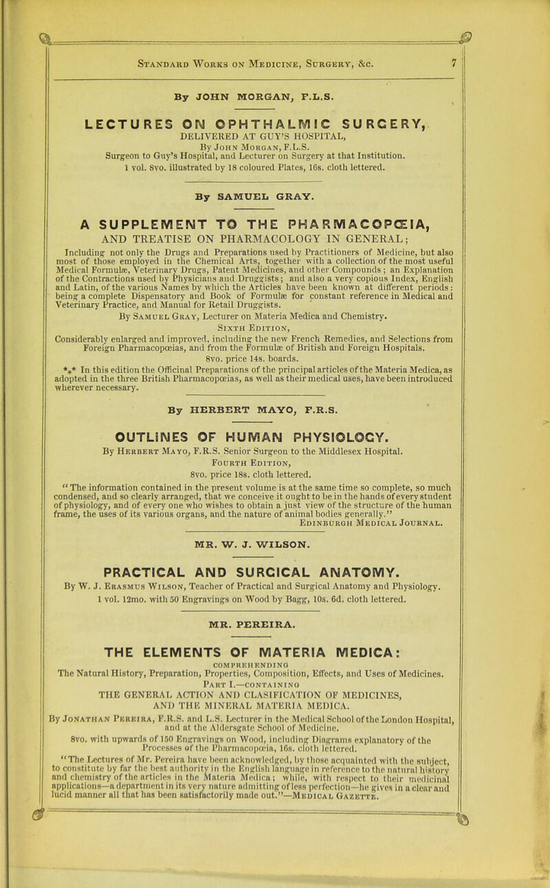 By JOHN MORGAN, F.L.S. LECTURES OM OPHTHALIVIIC SURGERY, DELIVERED AT GUY’S HOSPITAL, By John Morgan, F.L.S. Surgeon to Guy’s Hospital, and Lecturer on Surgery at that Institution. 1 vol. Svo. illustrated by 18 coloured Plates, 16s. cloth lettered. By SAMUEL GRAY. A SUPPLEMENT TO THE PHARMACOPEIA, AND TREATISE ON PHARMACOLOGY IN GENERAL; Including not only the Drugs and Preparations used by Practitioners of Medicine, but also most of those employed in the Chemical Arts, together with a collection of the most useful Medical Formula, Veterinary Dru^s, Patent Medicines, and other Compounds ; an Explanation of the Contractions used by Physicians and Druggists; and also a very copious Index, English and Latin, of the various Names by which the Articles have been known at different periods: being a complete Dispensatory and Book of Formulae for constant reference in Medical and Veterinary Practice, and Manual for Retail Druggists. By Samuel Gray, Lecturer on Materia Medica and Chemistry. Sixth Edition, Considerably enlarged and improved, including the new Fi'ench Remedies, and Selections from Foreign Pharmacopoeias, and from the Formulae of British and Foreign Hospitals. Svo. price 14s. boards. *,* In this edition the Officinal Preparations of the principal articles of the Materia Medica, as adopted in the three British Pharmacopoeias, as well as their medical uses, have been introduced wherever necessary. By HERBERT MAYO, F.R.S. OUTLINES OF HUMAN PHYSIOLOGY. By Herbert Mayo, F.R.S. Senior Surgeon to the Middlesex Hospital. Fourth Edition, Svo. price 18s. cloth lettered. “ The information contained in the present volume is at the same time so complete, so much condensed, and so clearly arranged, that we conceive it ought to be in the hands of every student of physiology, and of every one who wishes to obtain a just view of the structure of the human frame, the uses of its various organs, and the nature of animal bodies generally.” Edinburgh Medical Journal. MR. W. J. WILSON. PRACTICAL AND SURGICAL ANATOMY. By W. J. Erasmus Wilson, Teacher of Practical and Surgical Anatomy and Physiology. 1 vol. 12mo. with 50 Engravings on Wood by Bagg, 10s. 6d. cloth lettered. MR. PEREIRA. THE ELEMENTS OF MATERIA MEDICA: comprehending The Natural History, Preparation, Properties, Composition, Effects, and Uses of Medicines. Part I.—containing THE GENERAL ACTION AND CLASIFICATION OF MEDICINES, AND THE MINERAL MATERIA MEDICA. By Jonathan Pereira, F.R.S. and L.S. Lecturer in the Medical School of the London Hospital, and at the Aldersgate School of Medicine. Svo. with upwards of 1,50 Engravings on Wood, including Diagrams explanatory of the Processes of the Pharmacopoeia, IGs. cloth lettered. “The I.ectures of Mr. Pereira have been acknowledged, by those acquainted with the subject, to constitute by far the best authority in the English language in reference to the natural history and chemistry of the articles in the Materia Medica; while, with respect to their medicinal applications—a department in its very nature admitting of less perfection—he gives in a clear and lucid manner all that has been satisfactorily made out.”—Medical Gazette.