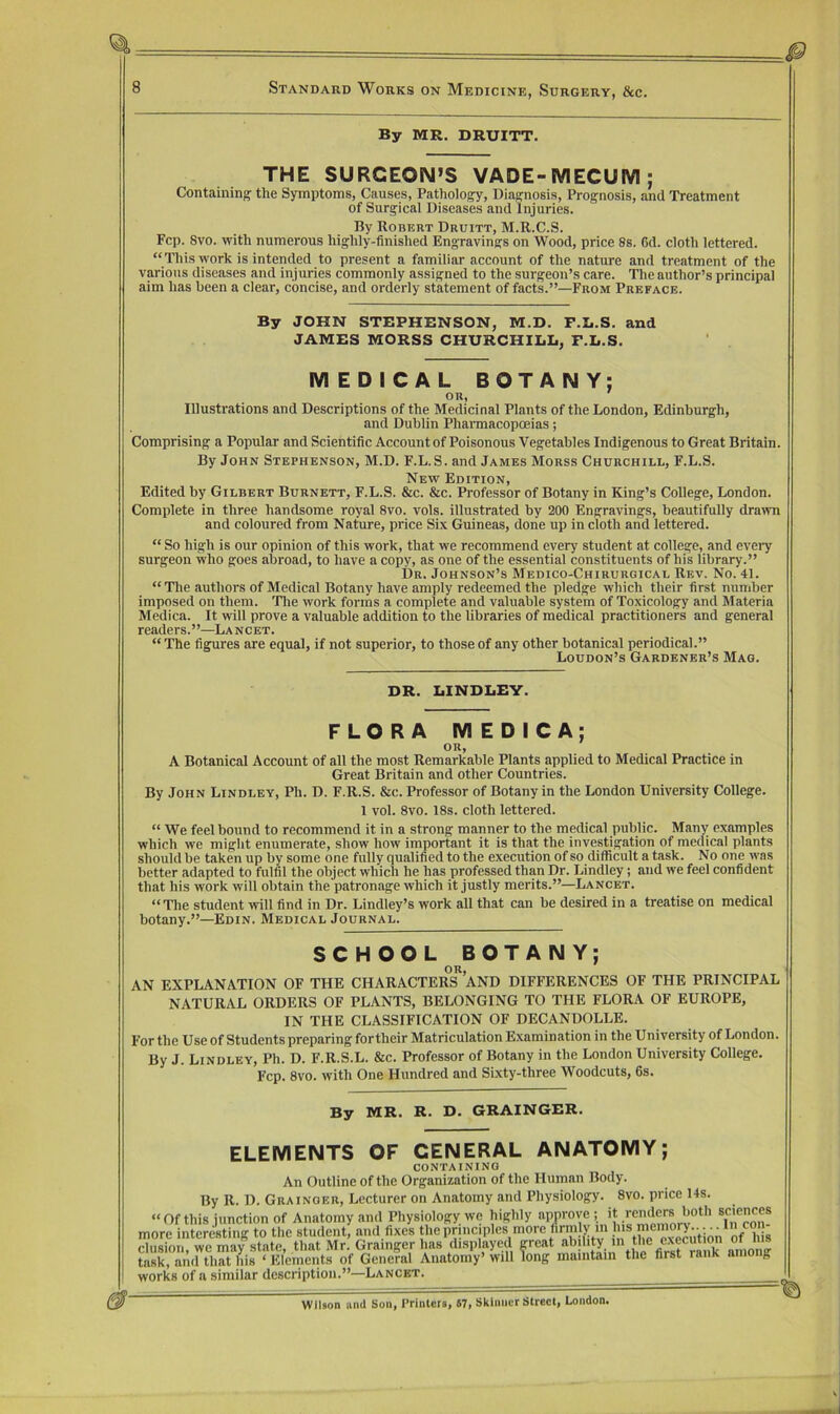 By MR. DRUITT. THE SURGEON’S VADE-IVIECUm ; Containing the Symptoms, Causes, Pathology, Diagnosis, Prognosis, and Treatment of Surgical Diseases and Injuries. By Robert Druitt, M.R.C.S. Fcp. 8vo. with numerous highly-finished Engravings on Wood, price 8s. 6d. cloth lettered. “This work is intended to present a familiar account of the nature and treatment of the various diseases and injuries commonly assigned to the surgeon’s care. The author’s principal aim has been a clear, concise, and orderly statement of facts.”—From Preface. By JOHN STEPHENSON, M.D. F.L.S. and JAMES MORSS CHURCHILIi, r.L.S. MEDICAL BOTANY; or, Illustrations and Descriptions of the Medicinal Plants of the London, Edinburgh, and Dublin Pharmacopoeias; Comprising a Popular and Scientific Account of Poisonous Vegetables Indigenous to Great Britain. By John Stephenson, M.D. F.L.S. and James Morss Churchill, F.L.S. New Edition, Edited by Gilbert Burnett, F.L.S. &c. &c. Professor of Botany in King’s College, London. Complete in three handsome royal 8vo. vols. illustrated by 200 Engravings, beautifully drawn and coloured from Nature, price Six Guineas, done up in cloth and lettered. “ So high is our opinion of this work, that we recommend every student at college, and eveiy surgeon who goes abroad, to have a copy, as one of the essential constituents of his library.” Dr. Johnson’s Medico-Chirurgical Rev. No. 41. “ The authors of Medical Botany have amply redeemed the pledge which their first number imposed on them. The work forms a complete and valuable system of Toxicology and Materia Medica. It will prove a valuable addition to the libraries of medical practitioners and general readers.”—Lancet. “The figures are equal, if not superior, to those of any other botanical periodical.” Loudon’s Gardener’s Mag. DR. BINDLEY. FLORA MEDICA; OR, A Botanical Account of all the most Remarkable Plants applied to Medical Practice in Great Britain and other Countries. By John Lindley, Ph. D. F.R.S. &c. Professor of Botany in the London University College. 1 vol. 8vo. 18s. cloth lettered. “ We feel bound to recommend it in a strong manner to the medical public. Many examples which we might enumerate, show how important it is that the investigation of medical plants should be taken up by some one fully qualified to the execution of so difficult a task. No one was better adapted to fulfil the object which he has professed than Dr. Lindley; and we feel confident that his work will obtain the patronage which it justly merits.”—Lancet. “The student will find in Dr. Lindley’s work all that can be desired in a treatise on medical botany.”—Edin. Medical Journal. SCHOOL BOTANY; OR, AN EXPLANATION OF THE CHARACTERS AND DIFFERENCES OF THE PRINCIPAL NATURAL ORDERS OF PLANTS, BELONGING TO THE FLORA OF EUROPE, IN THE CLASSIFICATION OF DECANDOLLE. For the Use of Students preparing fortheir Matriculation Examination in the University of London. By J. Lindley, Ph. D. F.R.S.L. &c. Professor of Botany in the London University College. Fcp. 8vo. with One Hundred and Sixty-three Woodcuts, 6s. By MR. R. D. GRAINGER. ELEMENTS OF GENERAL ANATOMY; containing An Outline of the Organization of the Human Body. By R. D. Grainger, Lecturer on Anatomy and Physiology. 8vo. price 14s. “Of this junction of Anatomy and Physiology we highly approve > ®f,fcon! more interesting to the student, and fixes the pnnciples more firmly m elusion, we may state, that Mr. Grainger has displayed great ^ among task, and that his ‘ Elements of General Anatomy’ will long maintain the first raiiK among works of a similar description.”—Lancet. Wilson iiml Son, Printers, 67, Skinner Street, London.