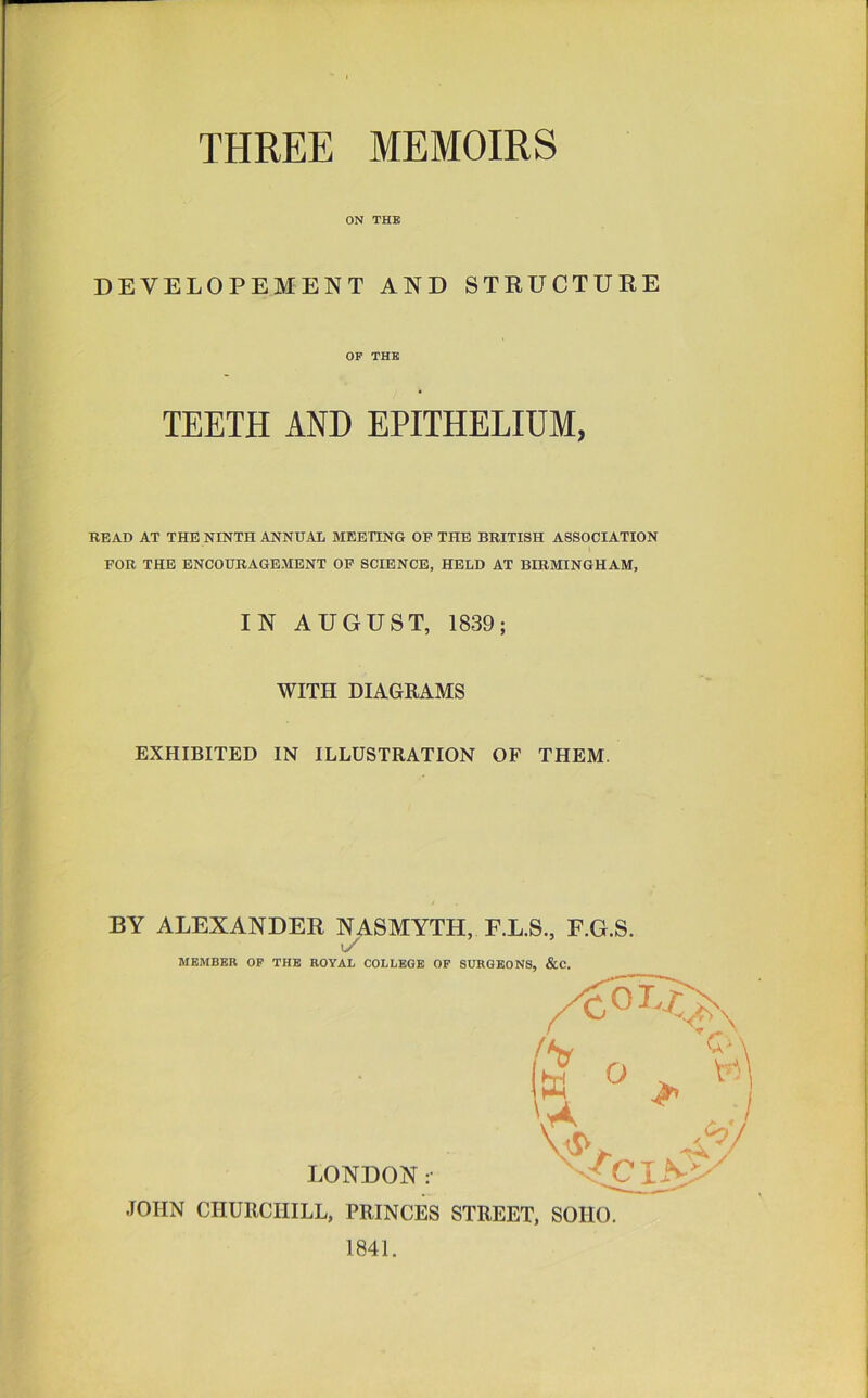 ON THB DEVELOPEMENT AND STRUCTURE OP THE TEETH AND EPITHELIUM, READ AT THE NINTH ANNUAL MEEnNG OF THB BRITISH ASSOCIATION FOR THE ENCOURAGEMENT OF SCIENCE, HELD AT BIRMINGHAM, IN AUGUST, 1839; WITH DIAGRAMS EXHIBITED IN ILLUSTRATION OF THEM. BY ALEXANDER NASMYTH, F.L.S., F.G.S. u/ MEMBER OP THE ROYAL COLLEGE OP SURGEONS, &C. LONDON :• JOHN CHURCHILL, PRINCES STREET, SOHO. 1841.