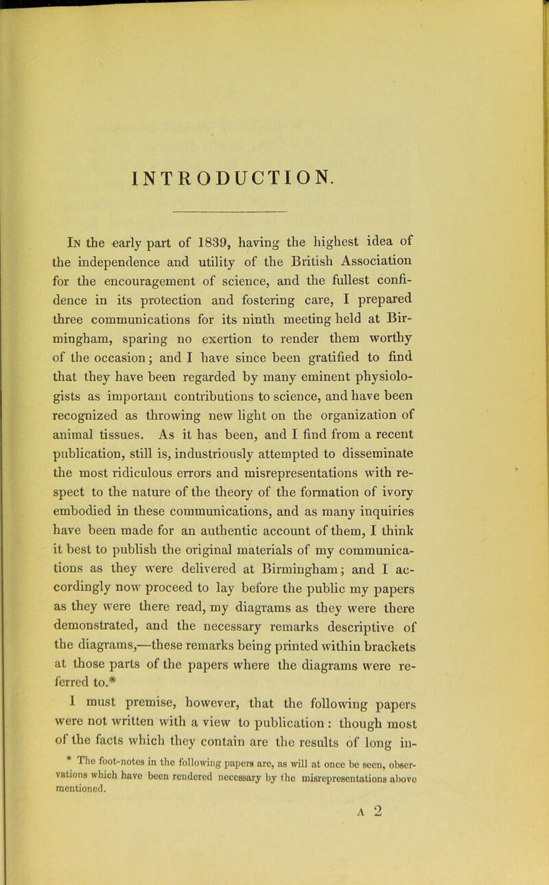 INTRODUCTION. In the early part of 1839, having the highest idea of the independence and utility of the British Association for the encouragement of science, and the fullest confi- dence in its protection and fostering care, I prepared three communications for its ninth meeting held at Bir- mingham, sparing no exertion to render them worthy of the occasion; and I have since been gratified to find that they have been regarded by many eminent physiolo- gists as important contributions to science, and have been recognized as throwing new light on the organization of animal tissues. As it has been, and I find from a recent publication, still is, industriously attempted to disseminate the most ridiculous errors and misrepresentations with re- spect to the nature of the theory of the formation of ivory embodied in these communications, and as many inquiries have been made for an authentic account of them, I think it best to publish the original materials of my communica- tions as they were delivered at Birmingham; and I ac- cordingly now proceed to lay before the public my papers as they were there read, my diagrams as they were there demonstrated, and the necessary remarks descriptive of the diagrams,—these remarks being printed within brackets at those parts of the papers where the diagrams were re- ferred to.* 1 must premise, however, that the following papers were not written with a view to publication ; though most of the facts which they contain are the results of long in- The foot-notes in the following papers are, as will at once be seen, obser- vations which have been rendered necessary by the misrepresentations above mentioned. A 2