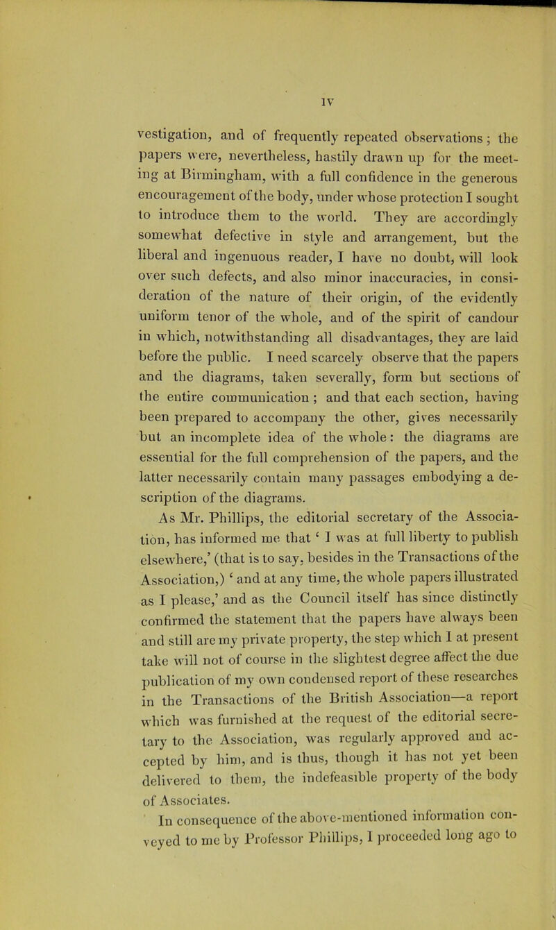 vestigation, and of frequently repeated observations; the papers were, nevertheless, hastily drawn up for the meet- ing at Birmingham, with a fiill confidence in the generous encouragement of the body, under whose protection I sought to introduce them to the world. They are accordingly somew'hat defective in style and arrangement, but the liberal and ingenuous reader, I have no doubt, will look over such defects, and also minor inaccuracies, in consi- deration of the nature of their origin, of the evidently uniform tenor of the whole, and of the spirit of candour in which, notwithstanding all disadvantages, they are laid before the public. I need scarcely observe that the papers and the diagrams, taken severally, form but sections of the entire communication ; and that each section, having been prepared to accompany the other, gives necessarily but an incomplete idea of the whole: the diagrams are essential for the full comprehension of the papers, and the latter necessarily contain many passages embodying a de- scription of the diagrams. As Mr. Phillips, the editorial secretary of the Associa- tion, has informed me that ‘ I was at full liberty to publish elsewhere,’ (that is to say, besides in the Transactions of the Association,) ‘ and at any time, the whole papers illustrated as I please,’ and as the Council itself has since distinctly confirmed the statement that the papers have always been and still are my private property, the step which 1 at present take will not of course in the slightest degree affect the due publication of my own condensed report of these researches in the Transactions of the British Association—a report which was furnished at the request of the editorial secre- tary to the Association, was regularly approved and ac- cepted by him, and is thus, though it has not yet been delivered to them, the indefeasible property of the body of Associates. In consequence of the above-mentioned information con- veyed to me by Professor Phillips, 1 proceeded long ago to