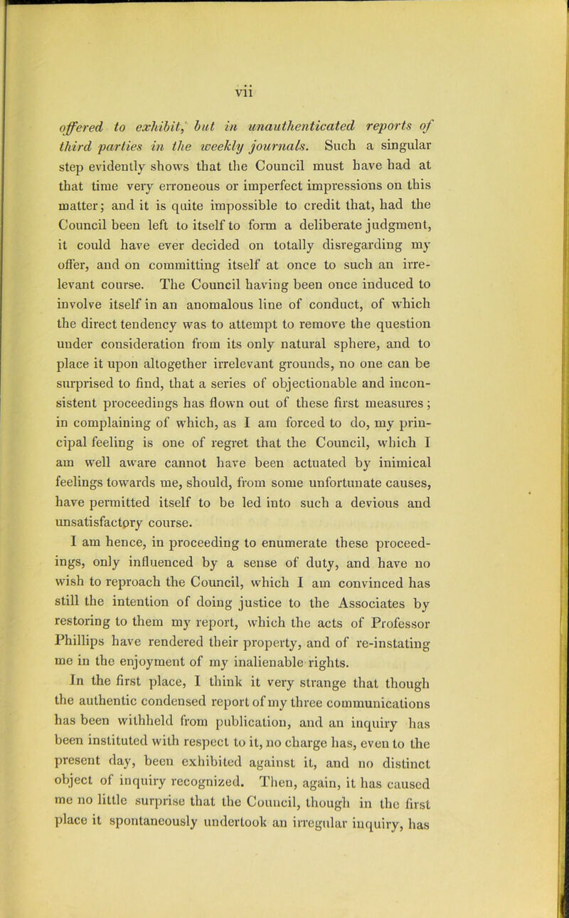 offered to exhibit,' but in unauthenticated reports of third parlies in the weekly journals. Such a singular step evidently shows that the Council must have had at that time very erroneous or imperfect impressions on this matter; and it is quite impossible to credit that, had the Council been left to itself to form a deliberate judgment, it could have ever decided on totally disregarding my offer, and on committing itself at once to such an irre- levant course. The Council having been once induced to involve itself in an anomalous line of conduct, of which the direct tendency was to attempt to remove the question under consideration from its only natural sphere, and to place it upon altogether irrelevant grounds, no one can be surprised to find, that a series of objectionable and incon- sistent proceedings has flown out of these first measures; in complaining of which, as I am forced to do, my prin- cipal feeling is one of regret that the Council, which I am well aware cannot have been actuated by inimical feelings towards me, should, from some unfortunate causes, have peiTnitted itself to be led into such a devious and unsatisfactpry course. I am hence, in proceeding to enumerate these proceed- ings, only influenced by a sense of duty, and have no wish to reproach the Council, which I am convinced has still the intention of doing justice to the Associates by restoring to them my report, which the acts of Professor Phillips have rendered their property, and of re-instating me in the enjoyment of my inalienable rights. In the first place, I think it very strange that though the authentic condensed report of my three communications has been withheld from publication, and an inquiry has been instituted with respect to it, no charge has, even to the present day, been exhibited against it, and no distinct object of inquiry recognized. Then, again, it has caused me no little surprise that the Council, though in the first place it spontaneously undertook an irregular inquiry, has