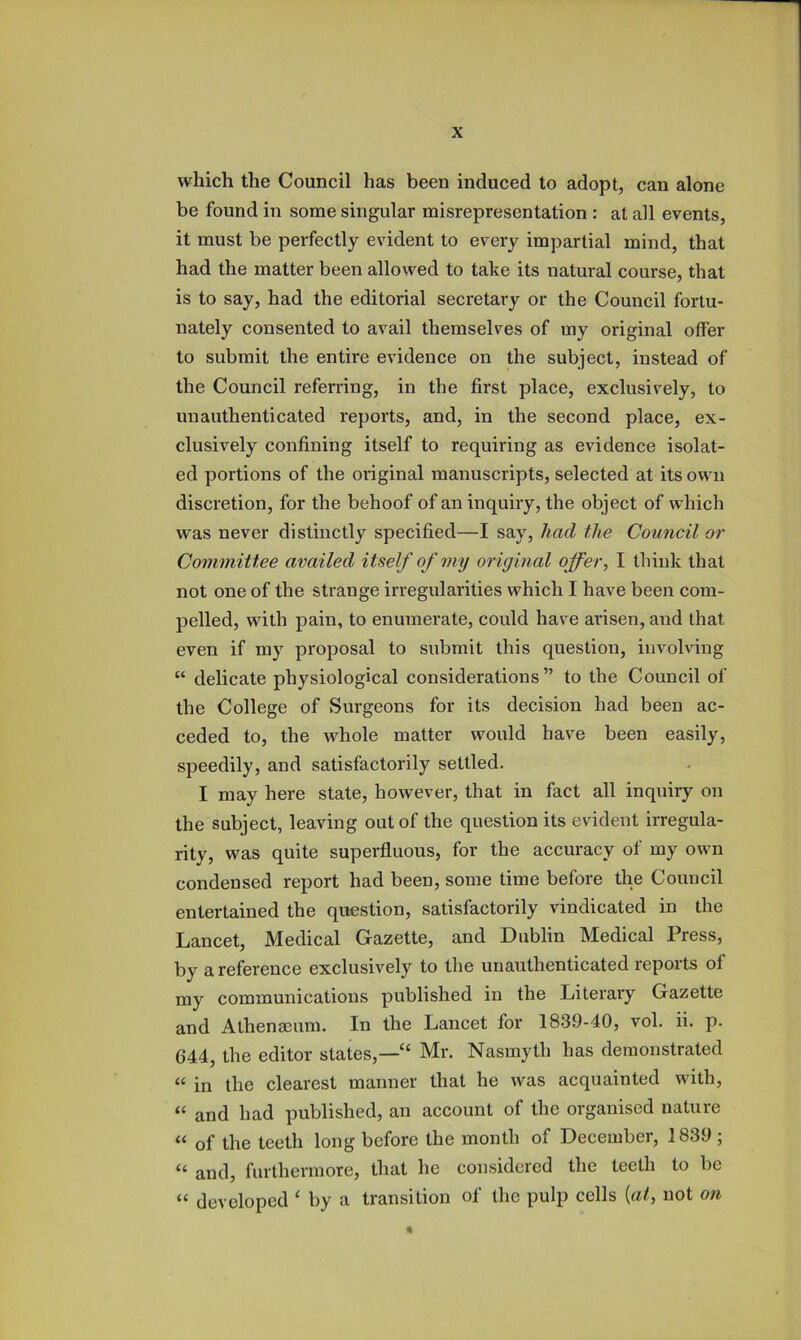 which the Council has been induced to adopt, can alone be found in some singular misrepresentation : at all events, it must be perfectly evident to every impartial mind, that had the matter been allowed to take its natural course, that is to say, had the editorial secretary or the Council fortu- nately consented to avail themselves of my original offer to submit the entire evidence on the subject, instead of the Council referring, in the first place, exclusively, to unauthenticated reports, and, in the second place, ex- clusively confining itself to requiring as evidence isolat- ed portions of the original manuscripts, selected at its own discretion, for the behoof of an inquiry, the object of which was never distinctly specified—I say, had tlie Council or Committee availed itself of my original offer^ I think that not one of the strange irregularities which I have been com- pelled, with pain, to enumerate, could have ai'isen, and that even if my proposal to submit this question, involving “ delicate physiological considerations” to the Council of the College of Surgeons for its decision had been ac- ceded to, the whole matter would have been easily, speedily, and satisfactorily settled. I may here state, however, that in fact all inquiry on the subject, leaving out of the question its evident irregula- rity, was quite superfluous, for the accuracy of my own condensed report had been, some time before the Council entertained the question, satisfactorily vindicated in the Lancet, Medical Gazette, and Dublin Medical Press, by a reference exclusively to tlie unauthenticated reports of my communications published in the Literary Gazette and Athenaeum. In the Lancet for 1839-40, vol. ii. p. 644, the editor slates,—“ Mr. Nasmyth has demonstrated “ in the clearest manner that he was acquainted with, “ and had published, an account of the organised nature “ of the teeth long before the month of December, 1839 ; “ and, furthermore, that he considered the teeth to be “ developed ‘ by a transition of the pulp cells {at, not on