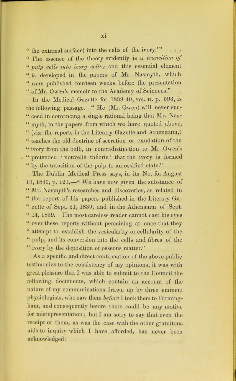 “ tlie external surface) into the cells of the ivory.’” ..... “ The essence of the theory evidently is a transition of “ pulp cells into ivory cells; and this essential element “ is developed in the papers of Mr. Nasmyth, which “ were published fourteen weeks before the presentation “ of Mr, Owen’s memoir to the Academy of Sciences.” In the Medical Gazette for 1839-40, vol. ii. p. 593, is the following passage. “ He (Mr, Owen) will never suc- “ ceed in convincing a single rational being that Mr. Nas“ “ myth, in the papers from which we have quoted above, “ (viz, the reports in the Literary Gazette and Athenaeum,) “ teaches the old doctrine of secretion or exudation of the “ ivory from the bulb, in contradistinction to Mr, Owen’s \ “ pretended ‘ nouvelle theorie ’ that the ivory is formed “ by the transition of the pulp to an ossified state.” The Dublin Medical Press says, in its No. for August 19, 1840, p. 121,—“ We have now given the substance of “ Mr. Nasmyth’s researches and discoveries, as related in “ the report of his papers published in the Literary Ga- “ zette of Sept. 21, 1839, and in the Athenaeum of Sept. “ 14, 1839. The most careless reader cannot cast his eyes “ over these reports without perceiving at once that they “ attempt to establish the vesicularity or cellularity of the “ pulp, and its conversion into the cells and fibres of the “ ivory by the deposition of osseous matter.” Asa specific and direct confirmation of the above public testimonies to the consistency of my opinions, it was with great pleasure that I was able to submit to the Council the following documents, which contain an account of the nature of my communications drawn up by three eminent physiologists, who saw them before I took them to Birming- ham, and consequently before there could be any motive for misrepresentation ; but I am sorry to say that even the receipt ol them, as was the case with the other gratuitous aids to inquiry which I have afforded, has never been acknowledged: