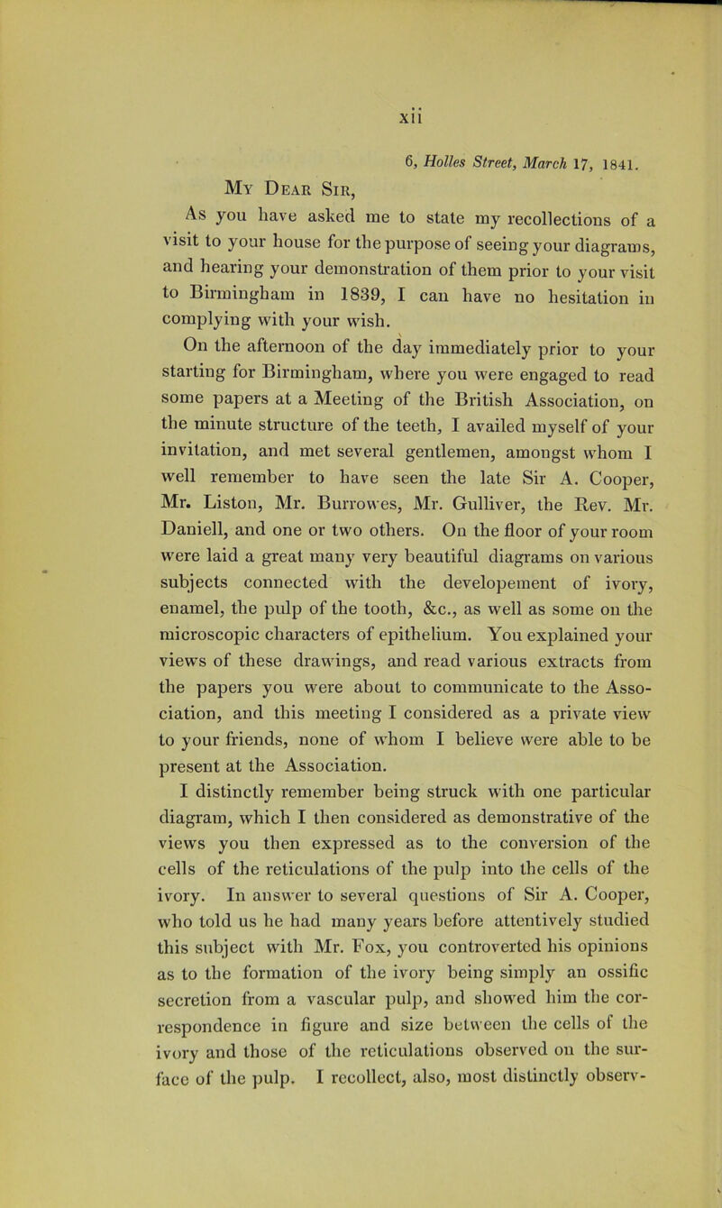 6, Holies Street, March 17, 1841. My Dear Sir, As you have asked me to state my recollections of a visit to your house for the purpose of seeing your diagrams, and hearing your demonstration of them prior to your visit to Birmingham in 1839, I can have no hesitation in complying with your wish. On the afternoon of the day immediately prior to your starting for Birmingham, where you were engaged to read some papers at a Meeting of the British Association, on the minute structure of the teeth, I availed myself of your invitation, and met several gentlemen, amongst whom I well remember to have seen the late Sir A. Cooper, Mr. Liston, Mr. Burrowes, Mr. Gulliver, the Rev. Mr. Daniell, and one or two others. On the floor of your room were laid a great many very beautifnl diagrams on various subjects connected with the developeinent of ivory, enamel, the pulp of the tooth, &c., as well as some on the microscopic characters of epithelium. You explained your views of these drawings, and read various extracts from the papers you were about to communicate to the Asso- ciation, and this meeting I considered as a private view to your friends, none of w'hom I believe were able to be present at the Association. I distinctly remember being struck with one particular diagram, which I then considered as demonstrative of the views you then expressed as to the conversion of the cells of the reticulations of the pulp into the cells of the ivory. In answer to several questions of Sir A. Cooper, who told us he had many years before attentively studied this subject with Mr. Fox, you controverted his opinions as to the formation of the ivory being simply an ossific secretion from a vascular pulp, and showed him the cor- respondence in figure and size between the cells of the ivory and those of the reticulations observed on the sur- face of the pulp. I recollect, also, most distinctly observ-