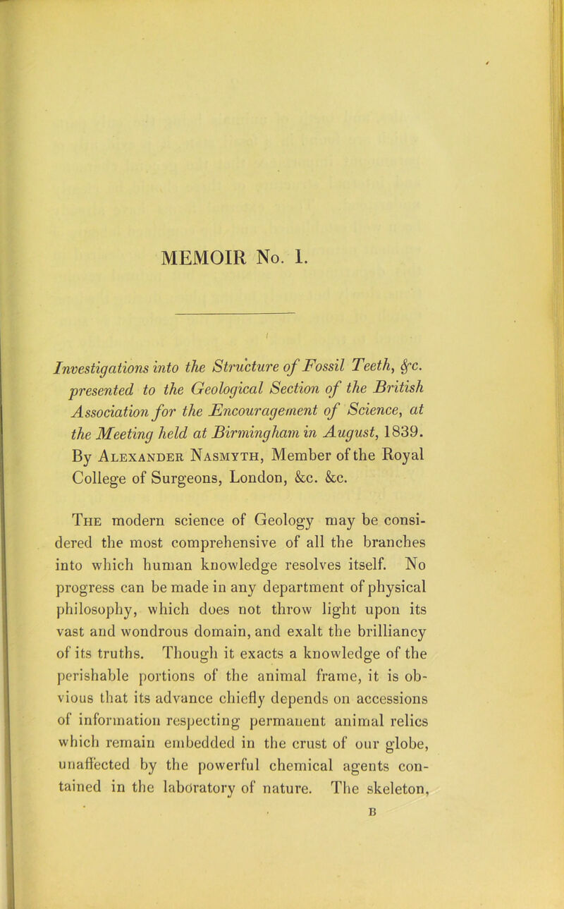 Investigations into the Structure of Fossil Teeth, Sfc. presented to the Geological Section of the British Association for the Encouragement of Science, at the Meeting held at Birmingham in August, 1839. By Alexander Nasmyth, Member of the Royal College of Surgeons, London, &c. &c. The modern science of Geology may be consi- dered the most comprehensive of all the branches into which human knowledge resolves itself. No progress can be made in any department of physical philosophy, which does not throw light upon its vast and wondrous domain, and exalt the brilliancy of its truths. Though it exacts a knowledge of the perishable portions of the animal frame, it is ob- vious that its advance chiefly depends on accessions of information respecting permanent animal relics which remain embedded in the crust of our globe, unaffected by the powerful chemical agents con- tained in the laboratory of nature. The skeleton. B