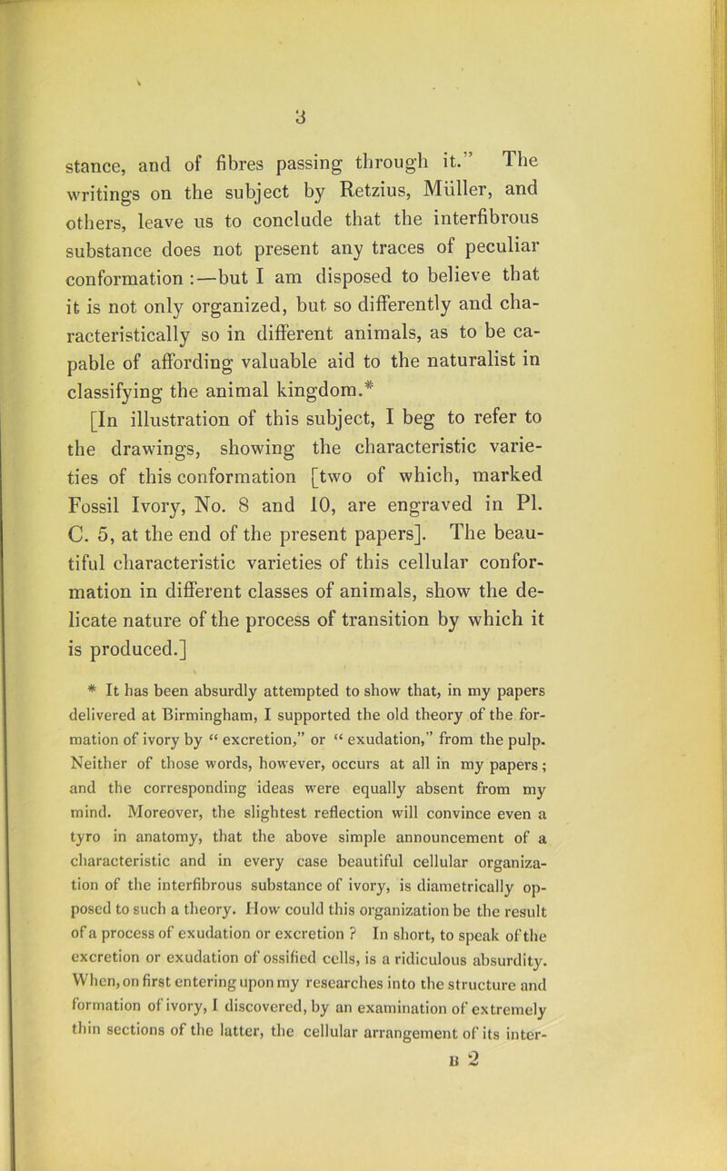 stance, and of fibres passing through it.” The writings on the subject by Retzius, Muller, and others, leave us to conclude that the interfibrous substance does not present any traces of peculiar conformation :—but I am disposed to believe that it is not only organized, but so differently and cha- racteristically so in different animals, as to be ca- pable of affording valuable aid to the naturalist in classifying the animal kingdom.* [In illustration of this subject, I beg to refer to the drawings, showing the characteristic varie- ties of this conformation [two of which, marked Fossil Ivory, No. 8 and 10, are engraved in PI. C. 5, at the end of the present papers]. The beau- tiful characteristic varieties of this cellular confor- mation in different classes of animals, show the de- licate nature of the process of transition by which it is produced.] * It has been absurdly attempted to show that, in my papers delivered at Birmingham, I supported the old theory of the for- mation of ivory by “ excretion,” or “ exudation,” from the pulp. Neither of those words, however, occurs at all in my papers; and the corresponding ideas were equally absent from my mind. Moreover, the slightest reflection will convince even a tyro in anatomy, that the above simple announcement of a characteristic and in every case beautiful cellular organiza- tion of the interfibrous substance of ivory, is diametrically op- posed to such a theory. How could this organization be the result of a process of exudation or excretion ? In short, to speak of the excretion or exudation of ossified cells, is a ridiculous absurdity. When, on first entering upon my researches into the structure and formation of ivory, I discovered, by an examination of extremely thin sections of the latter, the cellular arrangement of its inter- ti 2