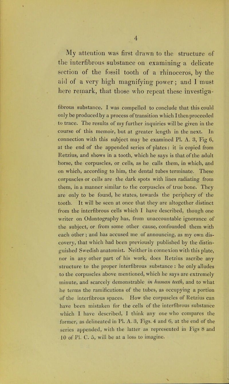 My attention was first drawn to the structure of the interfibrous substance on examining a delicate section of the fossil tooth of a rhinoceros, by the aid of a very high magnifying power; and I must here remark, that those who repeat these investiga- fibrous substance, I was compelled to conclude that this could only be produced by a process of transition which I then proceeded to trace. The results of my further inquiries will be given in the course of this memoir, but at greater length in the next. In connection with this subject may be examined PI. A. 3, Fig 6, at the end of the appended series of plates: it is copied from Retzius, and shows in a tooth, which he says is that of the adult horse, the corpuscles, or cells, as he calls them, in which, and on which, according to him, the dental tubes terminate. These corpuscles or cells are the dark spots with lines radiating from them, in a manner similar to the corpuscles of true bone. They are only to be found, he states, towards the periphery of the tooth. It will be seen at once that they are altogether distinct from the interfibrous cells which I have described, though one writer on Odontography has, from unaccountable ignorance of the subject, or from some other cause, confounded them with each other; and has accused me of announcing, as my own dis- covery, that which had been previously published by the distin- guished Swedish anatomist. Neither in connexion with this plate, nor in any other part of his work, does Retzius ascribe any structure to the proper interfibrous substance : he only alludes to the corpuscles above mentioned, which he says are extremely minute, and scarcely demonstrable in human teeth, and to what he terms the ramifications of the tubes, as occupying a portion of the interfibrous spaces. How the corpuscles of Retzius can have been mistaken for the cells of the interfibrous substance which I have described, I think any one who compares the former, as delineated in PI. A. 3, Figs. 4 and 6, at the end of the series appended, with the latter as represented in Figs 8 and 10 of PI. C. 5, will be at a loss to imagine.