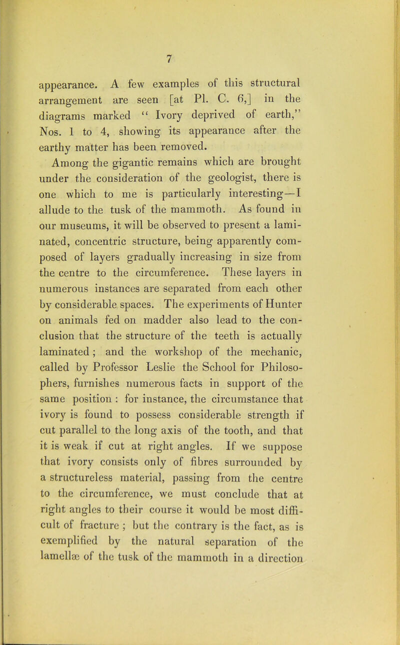 appearance. A few examples of this structural arrangement are seen [at PL C. 6,] in the diagrams marked “ Ivory deprived of earth,” Nos. 1 to 4, showing its appearance after the earthy matter has been removed. Among the gigantic remains which are brought under the consideration of the geologist, there is one which to me is particularly interesting—I allude to the tusk of the mammoth. As found in our museums, it will be observed to present a lami- nated, concentric structure, being apparently com- posed of layers gradually increasing in size from the centre to the circumference. These layers in numerous instances are separated from each other by considerable spaces. The experiments of Hunter on animals fed on madder also lead to the con- clusion that the structure of the teeth is actually laminated ; and the workshop of the mechanic, called by Professor Leslie the School for Philoso- phers, furnishes numerous facts in support of the same position : for instance, the circumstance that ivory is found to possess considerable strength if cut parallel to the long axis of the tooth, and that it is weak if cut at right angles. If we suppose that ivory consists only of fibres surrounded by a structureless material, passing from the centre to the circumference, we must conclude that at right angles to their course it would be most diffi- cult of fracture ; but the contrary is the fact, as is exemplified by the natural separation of the lamellm of the tusk of the mammoth in a direction