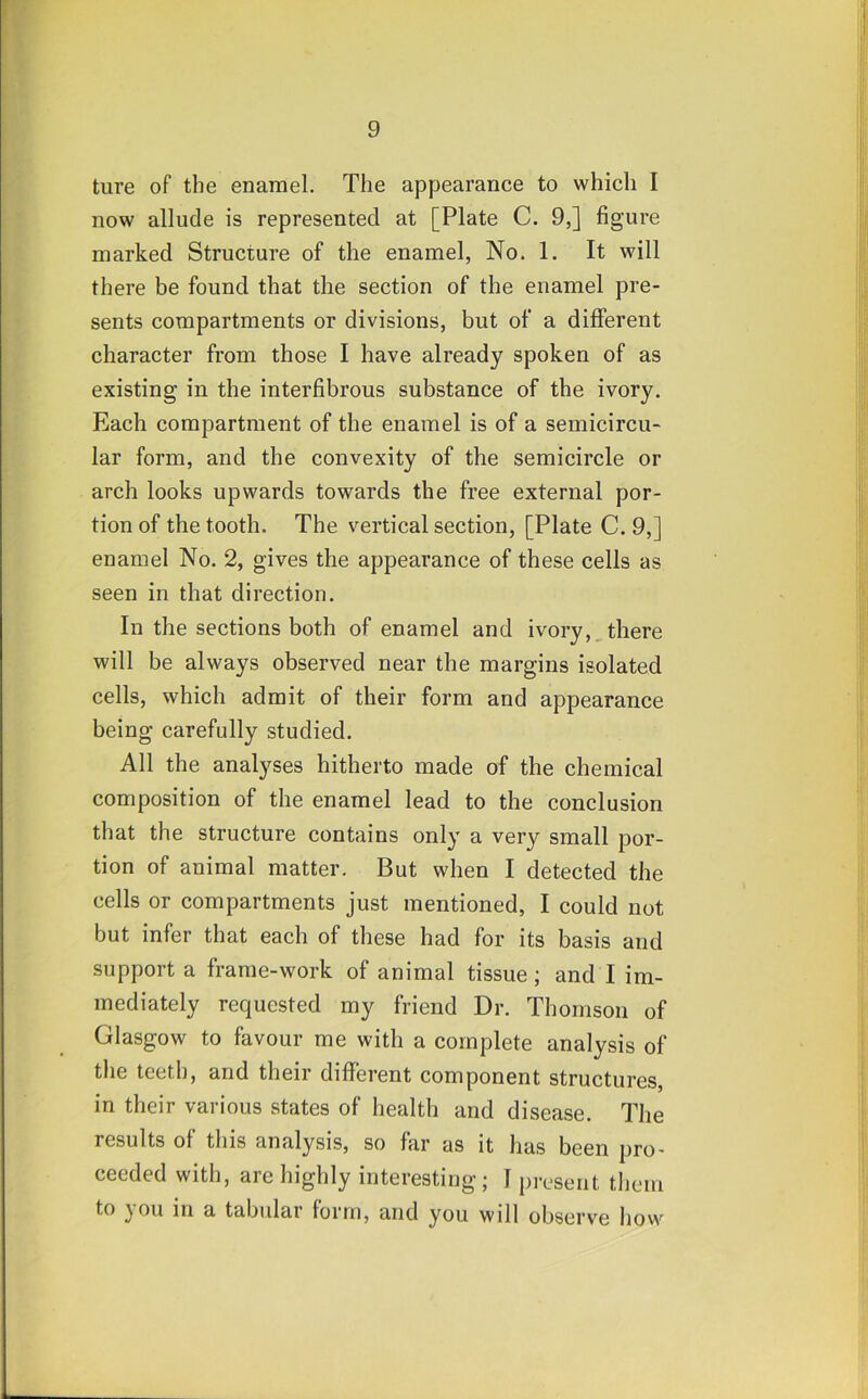 ture of the enamel. The appearance to which I now allude is represented at [Plate C. 9,] figure marked Structure of the enamel, No. 1. It will there be found that the section of the enamel pre- sents compartments or divisions, but of a different character from those I have already spoken of as existing in the interfibrous substance of the ivory. Each compartment of the enamel is of a semicircu- lar form, and the convexity of the semicircle or arch looks upwards towards the free external por- tion of the tooth. The vertical section, [Plate C. 9,] enamel No. 2, gives the appearance of these cells as seen in that direction. In the sections both of enamel and ivory,,there will be always observed near the margins isolated cells, which admit of their form and appearance being carefully studied. All the analyses hitherto made of the chemical composition of the enamel lead to the conclusion that the structure contains only a very small por- tion of animal matter. But when I detected the cells or compartments just mentioned, I could not but infer that each of these had for its basis and support a frame-work of animal tissue ; and I im- mediately requested my friend Dr. Thomson of Glasgow to favour me with a complete analysis of the teeth, and their different component structures, in their various states of health and disease. The results of this analysis, so far as it has been pro- ceeded with, are highly interesting; I present them to you in a tabidar form, and you will observe how