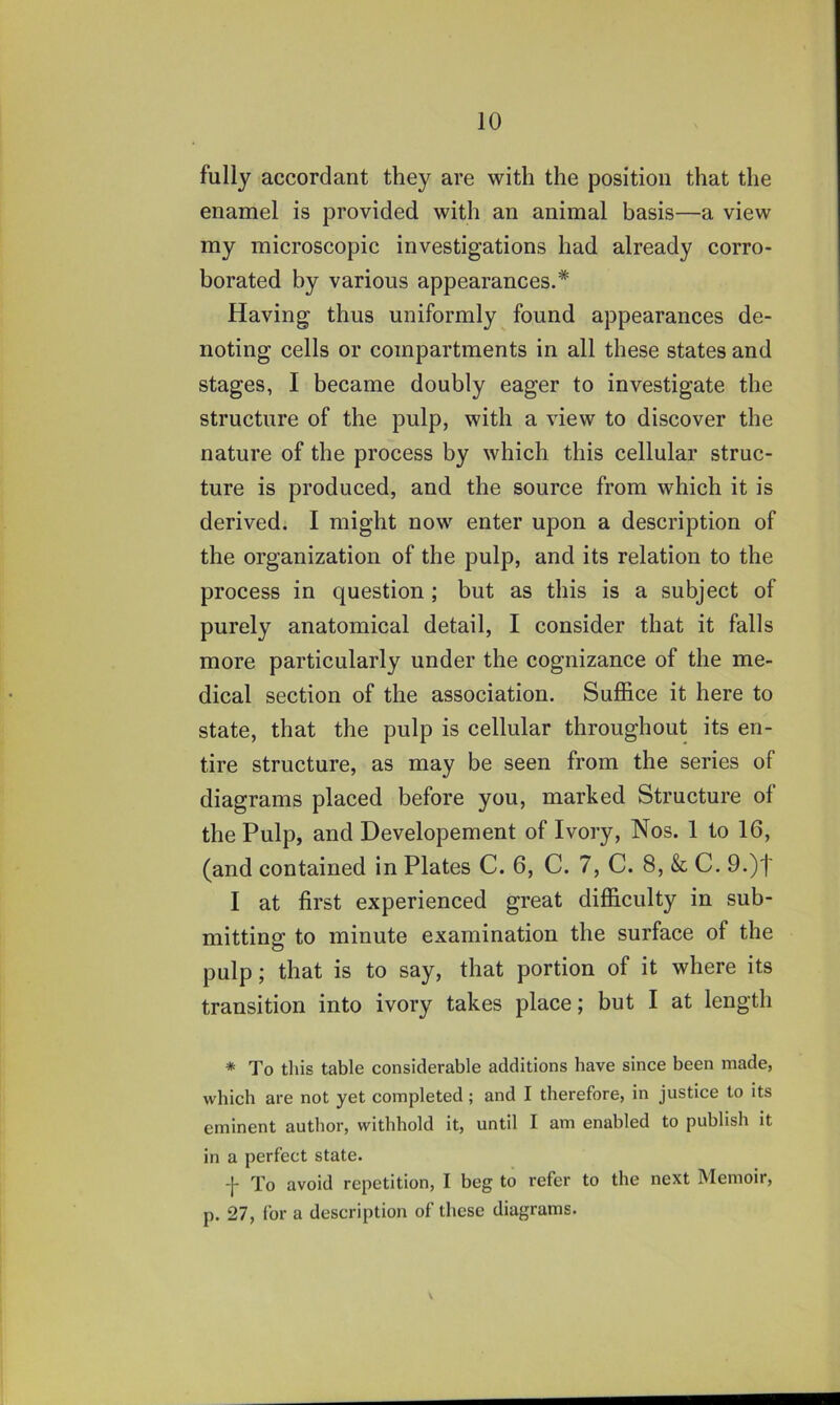 fully accordant they are with the position that the enamel is provided with an animal basis—a view my microscopic investigations had already corro- borated by various appearances.* Having thus uniformly found appearances de- noting cells or compartments in all these states and stages, I became doubly eager to investigate the structure of the pulp, with a view to discover the nature of the process by which this cellular struc- ture is produced, and the source from which it is derived. I might now enter upon a description of the organization of the pulp, and its relation to the process in question ; but as this is a subject of purely anatomical detail, I consider that it falls more particularly under the cognizance of the me- dical section of the association. Suffice it here to state, that the pulp is cellular throughout its en- tire structure, as may be seen from the series of diagrams placed before you, marked Structure of the Pulp, and Developement of Ivory, Nos. 1 to 16, (and contained in Plates C. 6, C. 7, C. 8, &, C. 9.)t I at first experienced great difficulty in sub- mitting: to minute examination the surface of the pulp; that is to say, that portion of it where its transition into ivory takes place; but I at length * To this table considerable additions have since been made, which are not yet completed; and I therefore, in justice to its eminent author, withhold it, until I am enabled to publish it in a perfect state. To avoid repetition, I beg to refer to the next Memoir, p. 27, for a description of these diagrams.