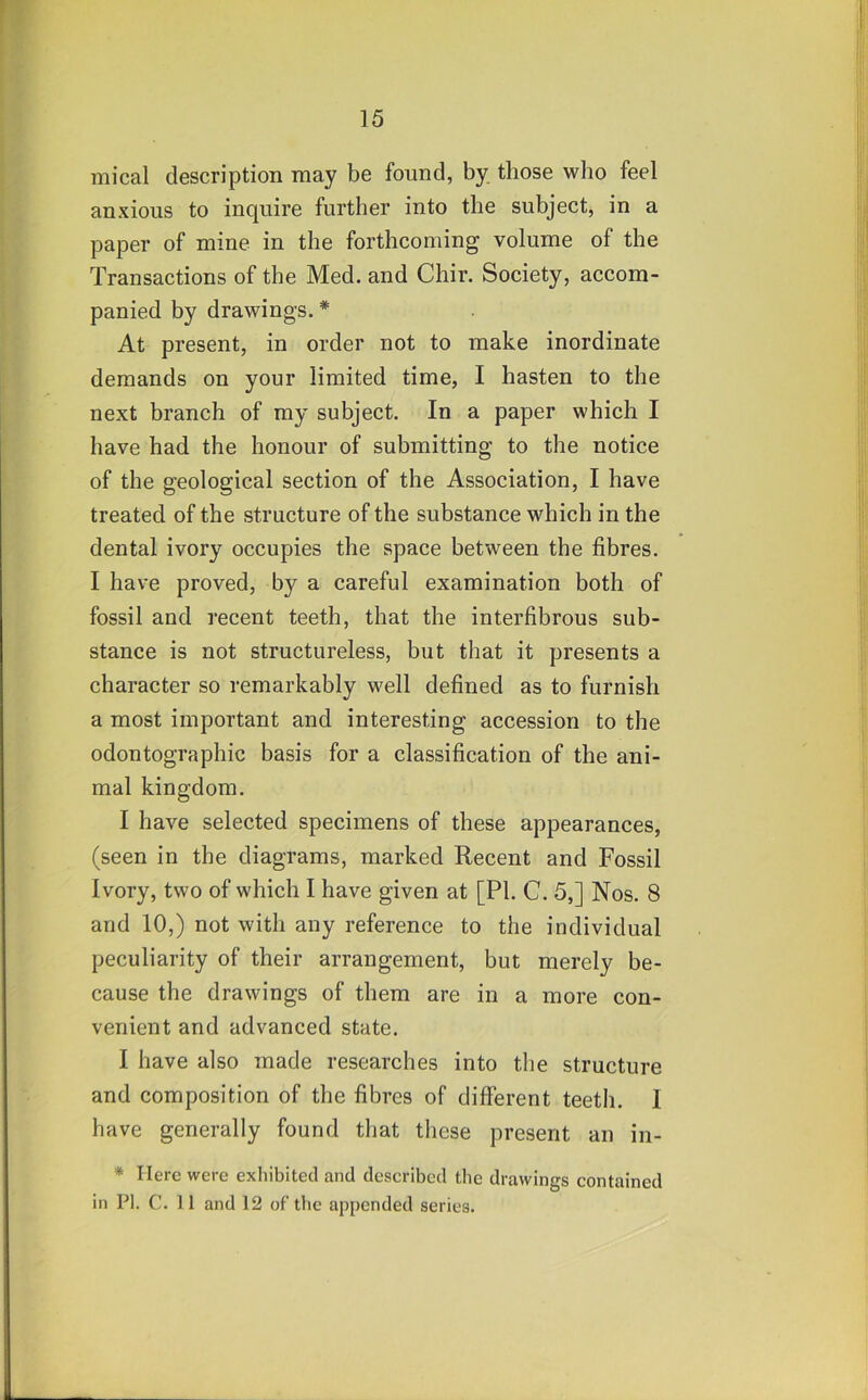 mical description may be found, by those who feel anxious to inquire further into the subject, in a paper of mine in the forthcoming volume of the Transactions of the Med, and Chir. Society, accom- panied by drawings. * At present, in order not to make inordinate demands on your limited time, I hasten to the next branch of my subject. In a paper which I have had the honour of submitting to the notice of the geological section of the Association, I have treated of the structure of the substance which in the dental ivory occupies the space between the fibres. I have proved, by a careful examination both of fossil and recent teeth, that the interfibrous sub- stance is not structureless, but that it presents a character so remarkably well defined as to furnish a most important and interesting accession to the odontographic basis for a classification of the ani- mal kingdom. I have selected specimens of these appearances, (seen in the diagrams, marked Recent and Fossil Ivory, two of which I have given at [PI. C. 5,] Nos. 8 and 10,) not with any reference to the individual peculiarity of their arrangement, but merely be- cause the drawings of them are in a more con- venient and advanced state. I have also made researches into the structure and composition of the fibres of different teeth, I have generally found that these present an in- * Here were exhibited and described the drawings contained in PI. C. 11 and 12 of the appended series.