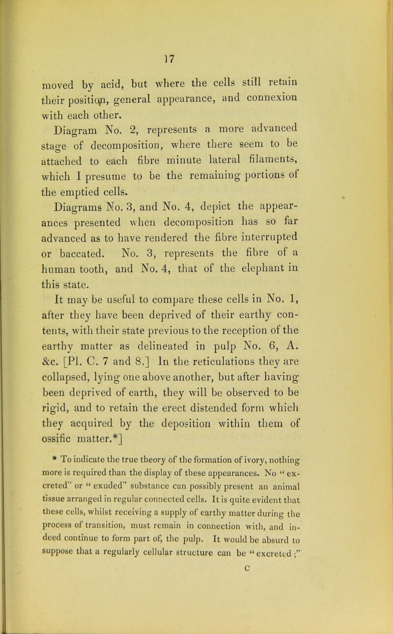 moved by acid, but where the cells still retain their positic^, general appearance, and connexion with each other. Diagram No. 2, represents a more advanced stage of decomposition, where there seem to be attached to each fibre minute lateral filaments, which I presume to be the remaining portions of the emptied cells. Diagrams No. 3, and No. 4, depict the appear- ances presented when decomposition has so far advanced as to have rendered the fibre interrupted or baccated. No. 3, represents the fibre of a human tooth, and No. 4, that of the elephant in this state. It maybe useful to compare these cells in No. 1, after they have been deprived of their earthy con- tents, with their state previous to the reception of the earthy matter as delineated in pulp No. 6, A. &c. [PI. C. 7 and 8.] In the reticulations they are collapsed, lying one above another, but after having- been deprived of earth, they will be observed to be rigid, and to retain the erect distended form which they acquired by the deposition within them of ossific matter.*] * To indicate the true theory of the formation of ivory, nothing more is required than the display of these appearances. No “ ex- creted” or “ exuded” substance can possibly present an animal tissue arranged in regular connected cells. It is quite evident that these cells, whilst receiving a supply of earthy matter during the process of transition, must remain in connection with, and in- deed continue to form part of, the pulp. It would be absurd to suppose that a regularly cellular structure can be “ excreted C