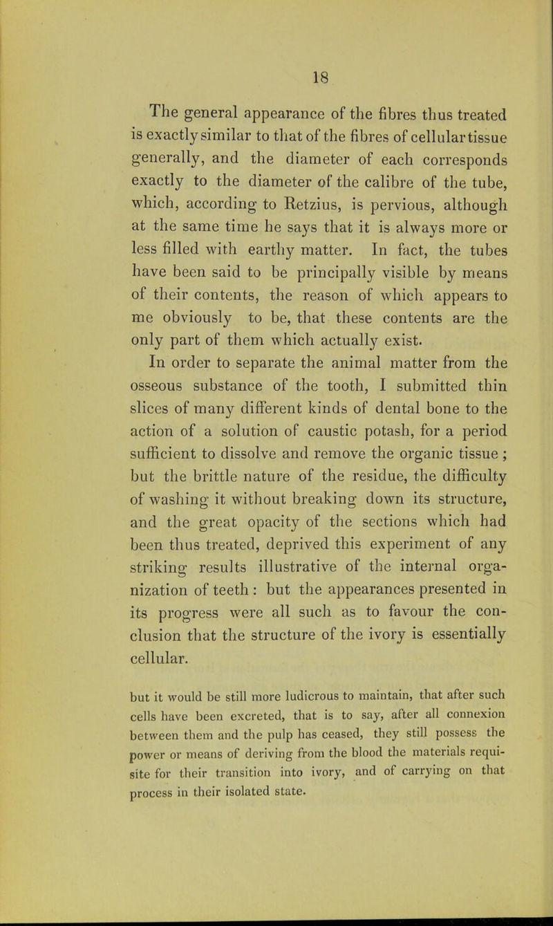 The general appearance of the fibres thus treated is exactly similar to that of the fibres of cellular tissue generally, and the diameter of each corresponds exactly to the diameter of the calibre of the tube, which, according to Retzius, is pervious, although at the same time he says that it is always more or less filled with earthy matter. In fact, the tubes have been said to be principally visible by means of their contents, the reason of which appears to me obviously to be, that these contents are the only part of them which actually exist. In order to separate the animal matter from the osseous substance of the tooth, I submitted thin slices of many different kinds of dental bone to the action of a solution of caustic potash, for a period sufficient to dissolve and remove the organic tissue; but the brittle nature of the residue, the difficulty of washing it without breaking down its structure, and the great opacity of the sections which had been thus treated, deprived this experiment of any striking results illustrative of the internal orga- nization of teeth : but the appearances presented in its progress were all such as to favour the con- clusion that the structure of the ivory is essentially cellular. but it would be still more ludicrous to maintain, that after such cells have been excreted, that is to say, after all connexion between them and the pulp has ceased, they still possess the power or means of deriving from the blood the materials requi- site for their transition into ivory, and of carrying on that process in their isolated state.