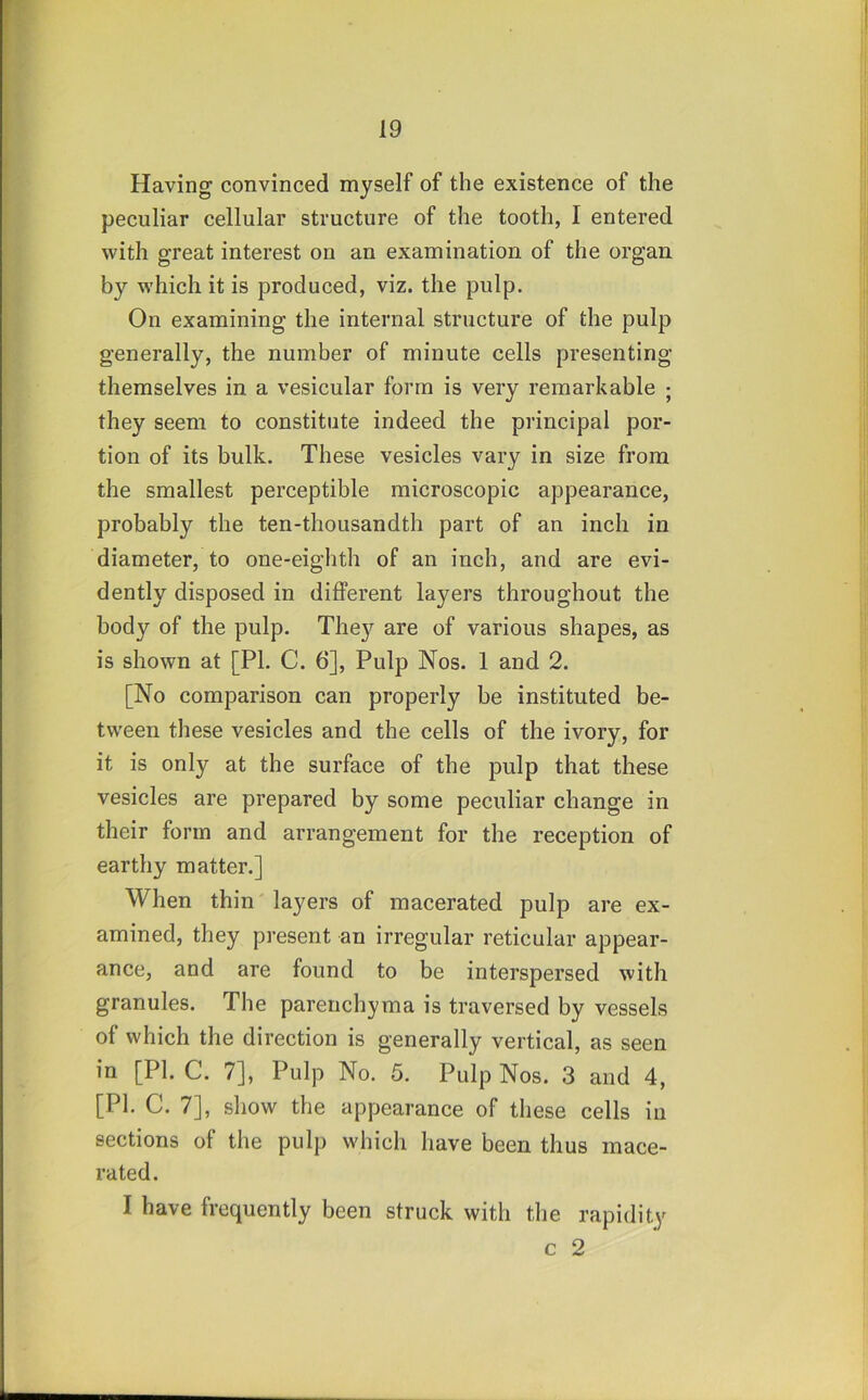 Having convinced myself of the existence of the peculiar cellular structure of the tooth, I entered with great interest on an examination of the organ by which it is produced, viz. the pulp. On examining the internal structure of the pulp generally, the number of minute cells presenting themselves in a vesicular form is very remarkable ; they seem to constitute indeed the principal por- tion of its bulk. These vesicles vary in size from the smallest perceptible microscopic appearance, probably the ten-thousandth part of an inch in diameter, to one-eighth of an inch, and are evi- dently disposed in different layers throughout the body of the pulp. They are of various shapes, as is shown at [PI. C. 6], Pulp Nos. 1 and 2. [No comparison can properly be instituted be- tween these vesicles and the cells of the ivory, for it is only at the surface of the pulp that these vesicles are prepared by some peculiar change in their form and arrangement for the reception of earthy matter.] When thin layers of macerated pulp are ex- amined, they present an irregular reticular appear- ance, and are found to be interspersed with granules. The parenchyma is traversed by vessels of which the direction is generally vertical, as seen in [PI. C. 7], Pulp No. 5. Pulp Nos. 3 and 4, [PI. C. 7], show the appearance of these cells in sections of the pulp which have been thus mace- rated. I have frequently been struck with the rapidity c 2
