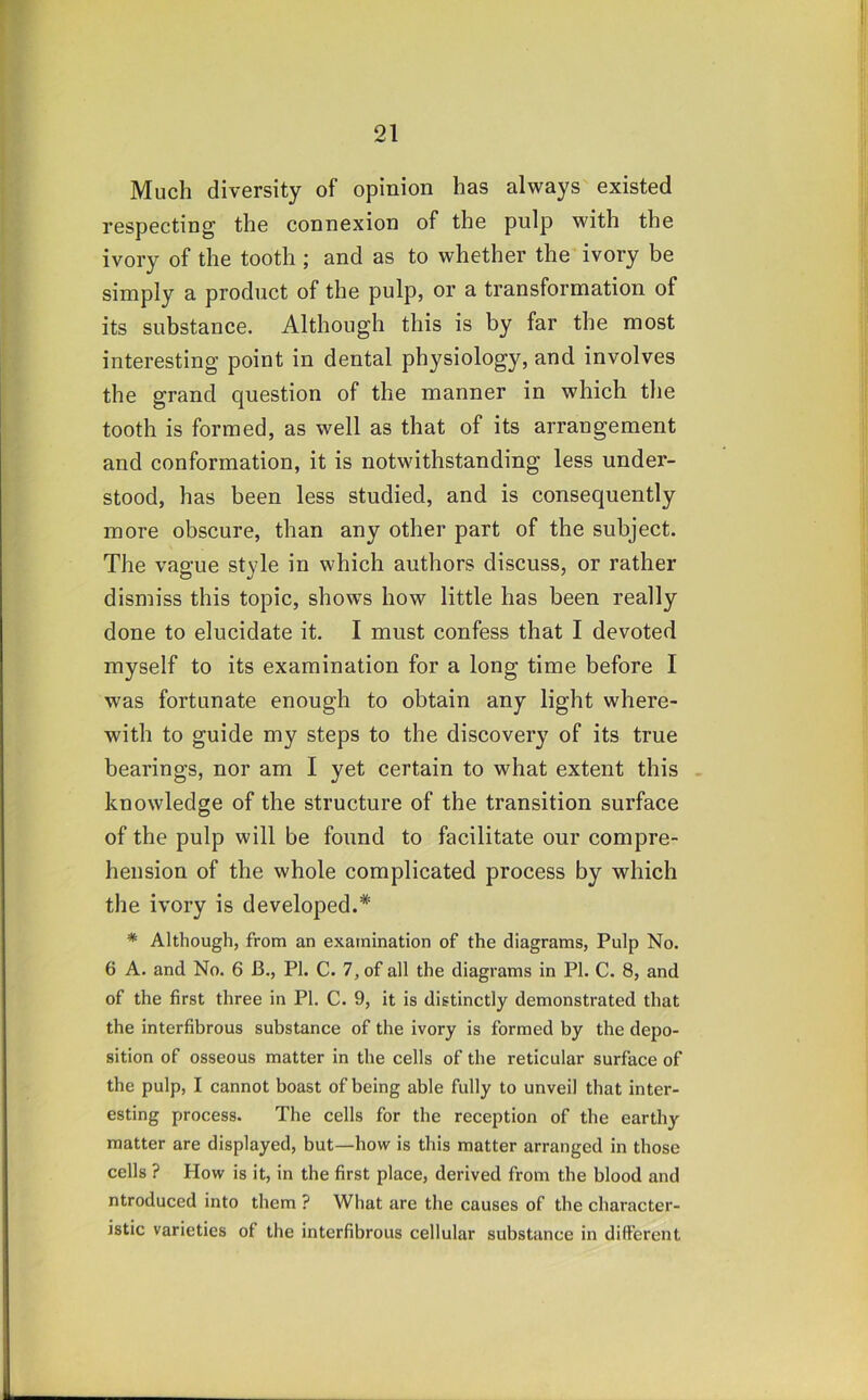 Much diversity of opinion has always' existed respecting the connexion of the pulp with the ivory of the tooth; and as to whether the ivory be simply a product of the pulp, or a transformation of its substance. Although this is by far the most interesting point in dental physiology, and involves the grand question of the manner in which tlie tooth is formed, as well as that of its arrangement and conformation, it is notwithstanding less under- stood, has been less studied, and is consequently more obscure, than any other part of the subject. The vague style in which authors discuss, or rather dismiss this topic, shows how little has been really done to elucidate it. I must confess that I devoted myself to its examination for a long time before I was fortunate enough to obtain any light where- with to guide my steps to the discovery of its true bearings, nor am I yet certain to what extent this . knowledge of the structure of the transition surface of the pulp will be found to facilitate our compre- hension of the whole complicated process by which the ivory is developed.* * Although, from an examination of the diagrams, Pulp No. 6 A. and No. 6 B., PI. C. 7, of all the diagrams in PI. C. 8, and of the first three in PI. C. 9, it is distinctly demonstrated that the interfibrous substance of the ivory is formed by the depo- sition of osseous matter in the cells of the reticular surface of the pulp, I cannot boast of being able fully to unveil that inter- esting process. The cells for the reception of the earthy matter are displayed, but—how is this matter arranged in those cells ? How is it, in the first place, derived from the blood and ntroduced into them ? What are the causes of the character- istic varieties of the interfibrous cellular substance in different