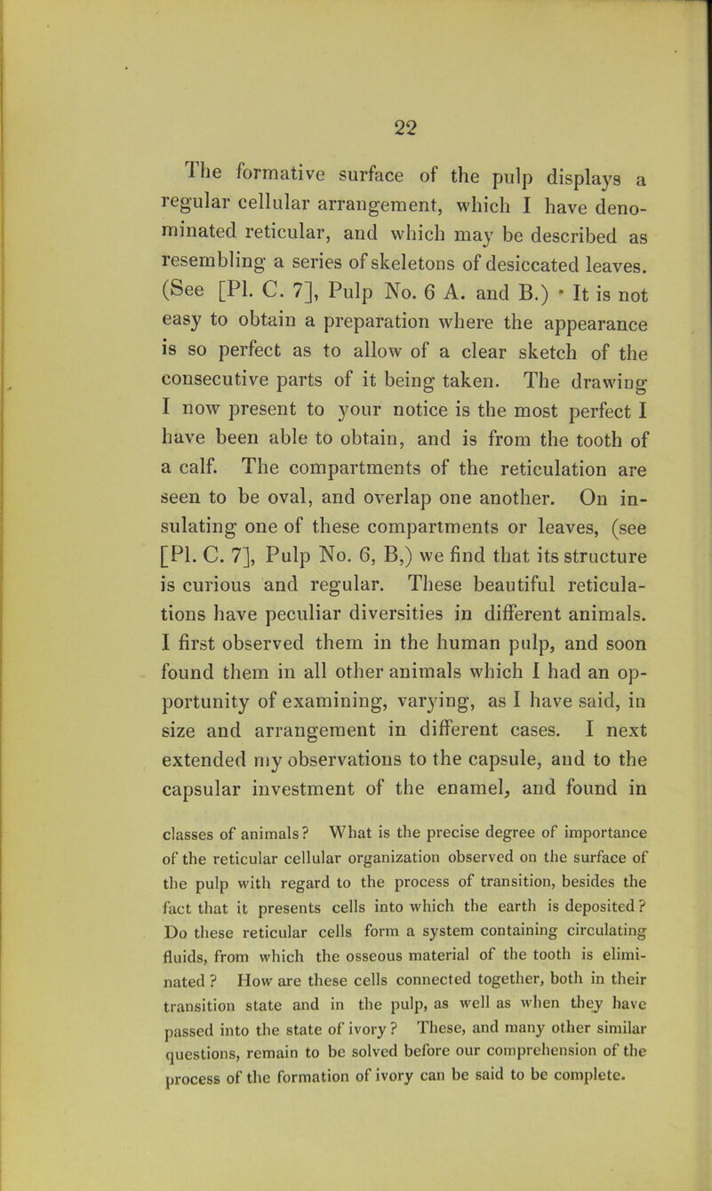 1 he formative surface of the pulp displays a regular cellular arrangement, which I have deno- minated reticular, and which may be described as resembling a series of skeletons of desiccated leaves. (See [PI. C. 7], Pulp No. 6 A. and B.) * It is not easy to obtain a preparation where the appearance is so perfect as to allow of a clear sketch of the consecutive parts of it being taken. The drawing I now present to your notice is the most perfect I have been able to obtain, and is from the tooth of a calf. The compartments of the reticulation are seen to be oval, and overlap one another. On in- sulating one of these compartments or leaves, (see [PI. C. 7], Pulp No. 6, B,) we find that its structure is curious and regular. These beautiful reticula- tions have peculiar diversities in different animals. I first observed them in the human pulp, and soon found them in all other animals which I had an op- portunity of examining, varying, as I have said, in size and arrangement in different cases. I next extended rny observations to the capsule, and to the capsular investment of the enamel, and found in classes of animals? What is the precise degree of importance of the reticular cellular organization observed on the surface of the pulp with regard to the process of transition, besides the fact that it presents cells into which the earth is deposited ? Do these reticular cells form a system containing circulating fluids, from which the osseous material of the tooth is elimi- nated ? How are these cells connected together, both in their transition state and in the pulp, as well as when they have passed into the state of ivory ? These, and many other similar questions, remain to be solved before our comprehension of the process of the formation of ivory can be said to be complete.