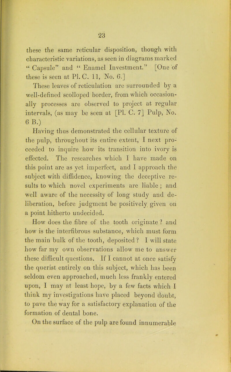 these the same reticular disposition, though with characteristic variations, as seen in diagrams marked “ Capsule” and “ Enamel Investment.” [One of these is seen at PL C. 11, No. 6.] These leaves of reticulation are surrounded by a well-defined scolloped border, from which occasion- ally processes are observed to project at regular intervals, (as may be seen at [PI. C. 7] Pulp, No. 6 B.) Having thus demonstrated the cellular texture of the pulp, throughout its entire extent, I next pro- ceeded to inquire how its transition into ivory is effected. The researches which I have made on this point are as yet imperfect, and I approach the subject with diffidence, knowing the deceptive re- sults to which novel experiments are liable; and well aware of the necessity of long study and de- liberation, before judgment be positively given on a point hitherto undecided. How does the fibre of the tooth originate ? and how is the interfibrous substance, which must form the main bulk of the tooth, deposited ? I will state how far my own observations allow me to answer these difficult cpiestions. If I cannot at once satisfy the querist entirely on this subject, which has been seldom even approached, much less frankly entered upon, I may at least hope, by a few facts which I think my investigations have placed beyond doubt, to pave the way for a satisfactory explanation of the formation of dental bone. On the surface of the pulp are found innumerable