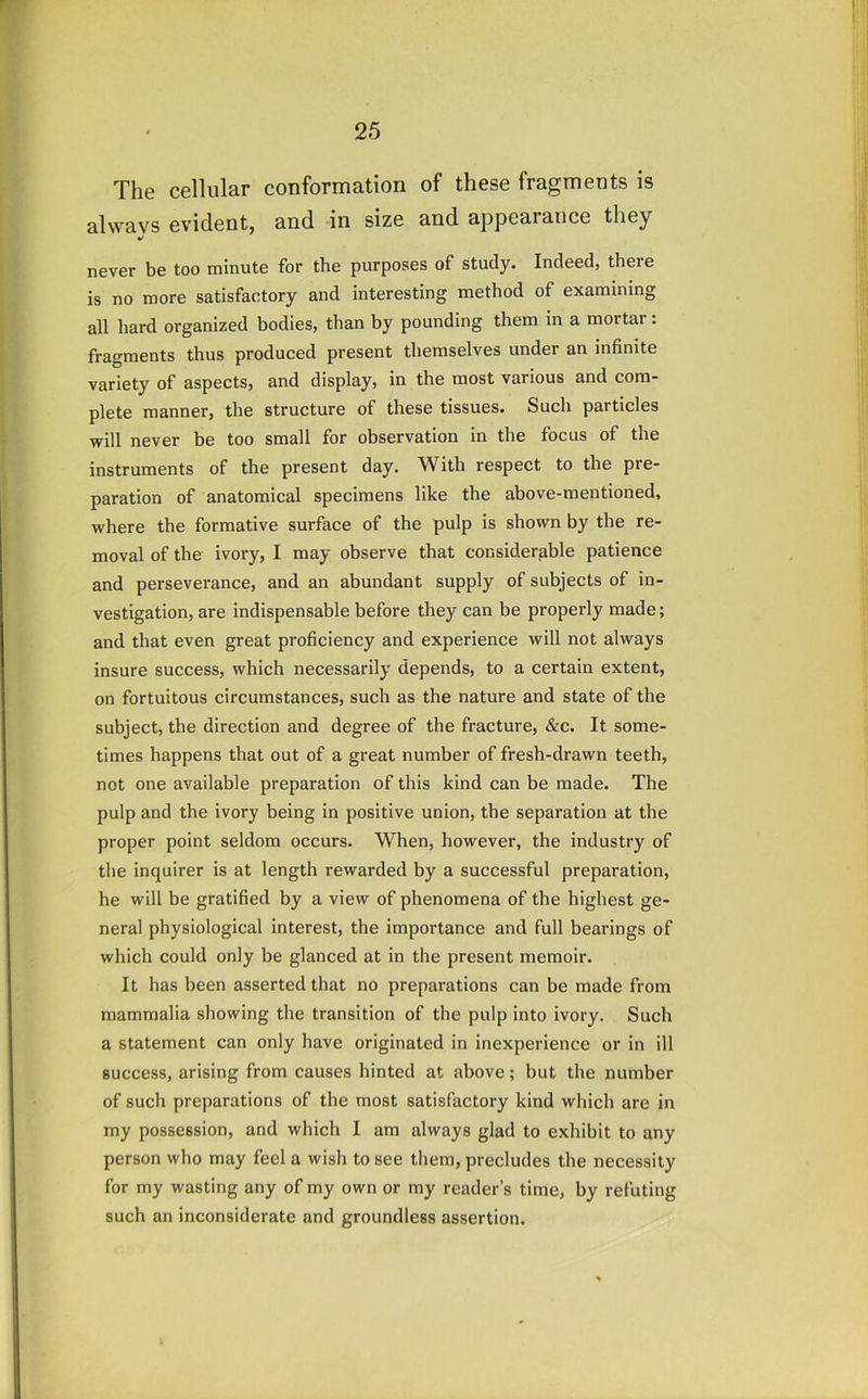 The cellular conformation of these fragments is always evident, and in size and appearance they never be too minute for the purposes of study. Indeed, there is no more satisfactory and interesting method of examining all hard organized bodies, than by pounding them in a mortar: fragments thus produced present themselves under an infinite variety of aspects, and display, in the most various and com- plete manner, the structure of these tissues. Such particles will never be too small for observation in the focus of the instruments of the present day. With respect to the pre- paration of anatomical specimens like the above-mentioned, where the formative surface of the pulp is shown by the re- moval of the ivory, I may observe that considerable patience and perseverance, and an abundant supply of subjects of in- vestigation, are indispensable before they can be properly made; and that even great proficiency and experience will not always insure success, which necessarily depends, to a certain extent, on fortuitous circumstances, such as the nature and state of the subject, the direction and degree of the fracture, &c. It some- times happens that out of a great number of fresh-drawn teeth, not one available preparation of this kind can be made. The pulp and the ivory being in positive union, the separation at the proper point seldom occurs. When, however, the industry of the inquirer is at length rewarded by a successful preparation, he will be gratified by a view of phenomena of the highest ge- neral physiological interest, the importance and full bearings of which could only be glanced at in the present memoir. It has been asserted that no preparations can be made from mammalia showing the transition of the pulp into ivory. Such a statement can only have originated in inexperience or in ill success, arising from causes hinted at above; but the number of such preparations of the most satisfactory kind which are in my possession, and which I am always glad to exhibit to any person who may feel a wish to see them, precludes the necessity for my wasting any of my own or my reader’s time, by refuting such an inconsiderate and groundless assertion.