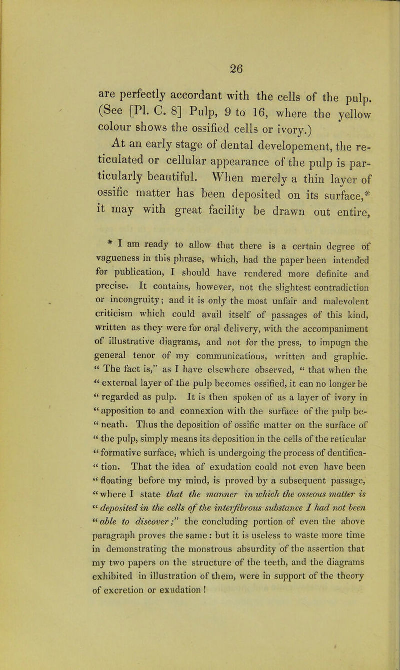 are perfectly accordant with the cells of the pulp. (See [PL C. 8] Pulp, 9 to 16, where the yellow colour shows the ossified cells or ivory.) At an early stage of dental developement, the re- ticulated or cellular appearance of the pulp is par- ticularly beautiful. When merely a thin layer of ossific matter has been deposited on its surface,* it may with great facility be drawn out entire, * I am ready to allow that there is a certain degree of vagueness in this phrase, which, had the paper been intended for publication, I should have rendered more definite and precise. It contains, however, not the slightest contradiction or incongruity; and it is only the most unfair and malevolent criticism which could avail itself of passages of this kind, written as they were for oral delivery, with the accompaniment of illustrative diagrams, and not for the press, to impugn the general tenor of my communications, written and graphic. “ The fact is,” as I have elsewhere observed, “ that when the external layer of the pulp becomes ossified, it can no longer be “ regarded as pulp. It is then spoken of as a layer of ivory in “ apposition to and connexion with the surface of the pulp be- “ neath. Thus the deposition of ossific matter on the surface of “ the pulp, simply means its deposition in the cells of the reticular “ formative surface, which is undergoing the process of dentifica- “ tion. That the idea of exudation could not even have been “ floating before my mind, is proved by a subsequent passage, “ where I state the manner in which the osseous matter is “ deposited in the cells of the interfibrous substance I had not been able to discover;' the concluding portion of even the above paragraph proves the same: but it is useless to waste more time in demonstrating the monstrous absurdity of the assertion that my two papers on the structure of the teeth, and the diagrams exhibited in illustration of them, were in support of the theory of excretion or exudation I