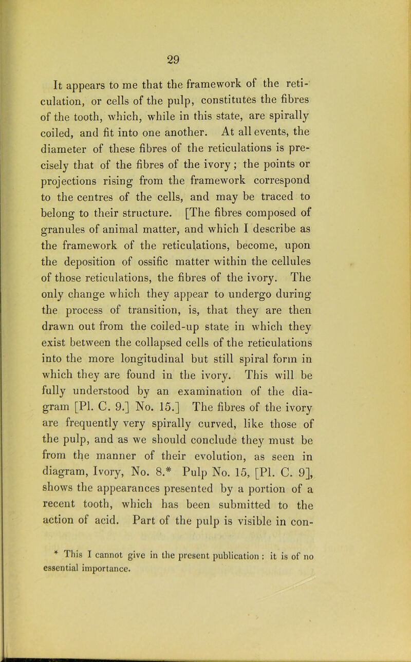 It appears to me that the framework of the reti- culation, or cells of the pulp, constitutes the fibres of the tooth, which, while in this state, are spirally coiled, and fit into one another. At all events, the diameter of these fibres of the reticulations is pre- cisely that of the fibres of the ivory; the points or projections rising from the framework correspond to the centres of the cells, and may be traced to belong to their structure. [The fibres composed of granules of animal matter, and which I describe as the framework of the reticulations, become, upon the deposition of ossific matter within the cellules of those reticulations, the fibres of the ivory. The only change which they appear to undergo during the process of transition, is, that they are then drawn out from the coiled-up state in which they exist between the collapsed cells of the reticulations into the more longitudinal but still spiral form in which they are found in the ivory. This will be fully understood by an examination of the dia- gram [PI. C. 9.] No. 15.] The fibres of the ivory are frequently very spirally curved, like those of the pulp, and as we should conclude they must be from the manner of their evolution, as seen in diagram. Ivory, No. 8.* Pulp No. 15, [PI. C. 9], shows the appearances presented by a portion of a recent tooth, which has been submitted to the action of acid. Part of the pulp is visible in con- * This I cannot give in the present publication ; it is of no essential importance.