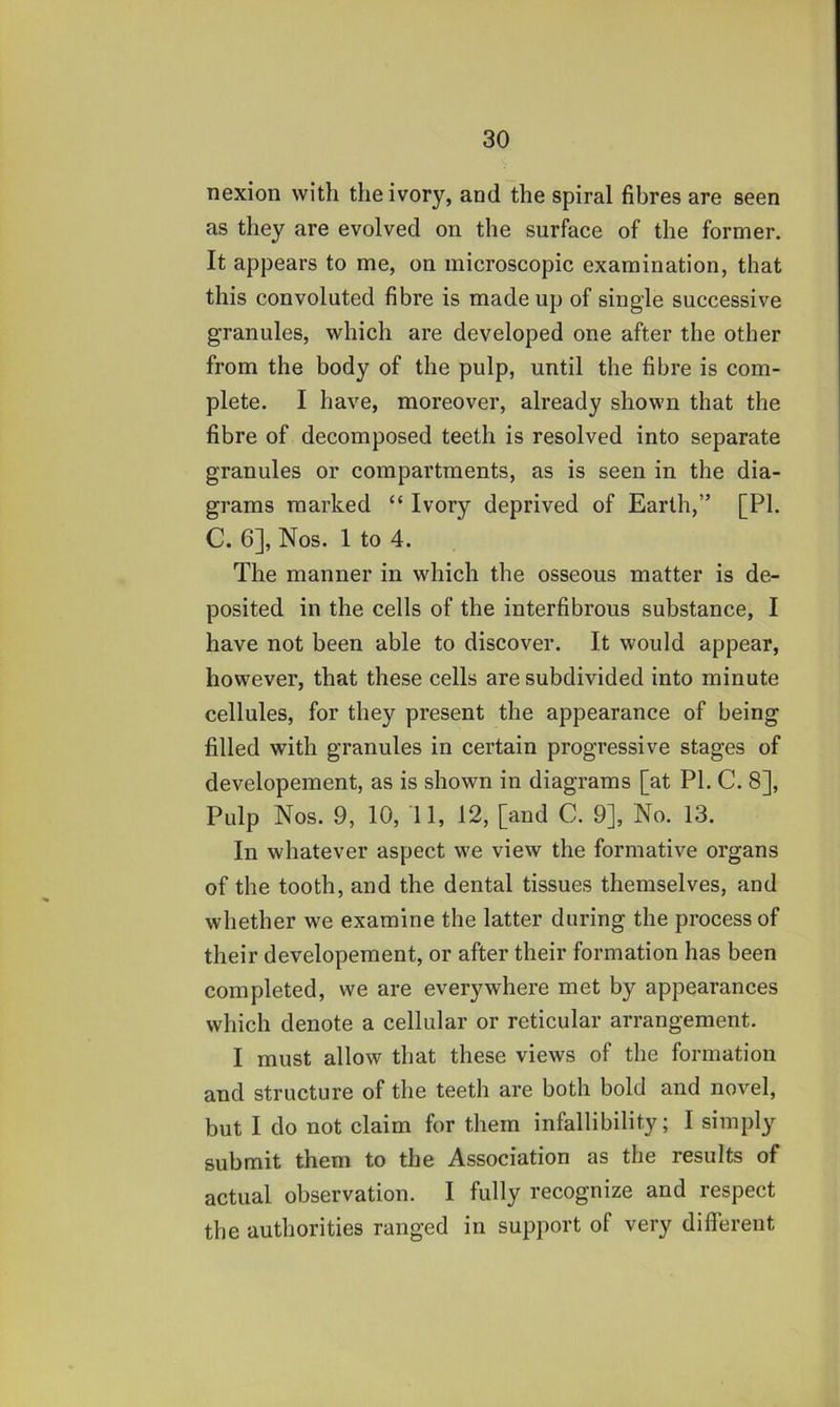 nexion with the ivory, and the spiral fibres are seen as they are evolved on the surface of the former. It appears to me, on microscopic examination, that this convoluted fibre is made up of single successive granules, which are developed one after the other from the body of the pulp, until the fibre is com- plete. I have, moreover, already shown that the fibre of decomposed teeth is resolved into separate granules or compartments, as is seen in the dia- grams marked “ Ivory deprived of Earth,” [PI. C. 6], Nos. 1 to 4. The manner in which the osseous matter is de- posited in the cells of the interfibrous substance, I have not been able to discover. It would appear, however, that these cells are subdivided into minute cellules, for they present the appearance of being filled with granules in certain progressive stages of developement, as is shown in diagrams [at PL C. 8], Pulp Nos. 9, 10, 11, 12, [and C. 9], No. 13. In whatever aspect we view the formative organs of the tooth, and the dental tissues themselves, and whether we examine the latter during the process of their developement, or after their formation has been completed, we are everywhere met by appearances which denote a cellular or reticular arrangement. I must allow that these views of the formation and structure of the teeth are both bold and novel, but I do not claim for them infallibility; I simply submit them to the Association as the results of actual observation. I fully recognize and respect the authorities ranged in support of very different