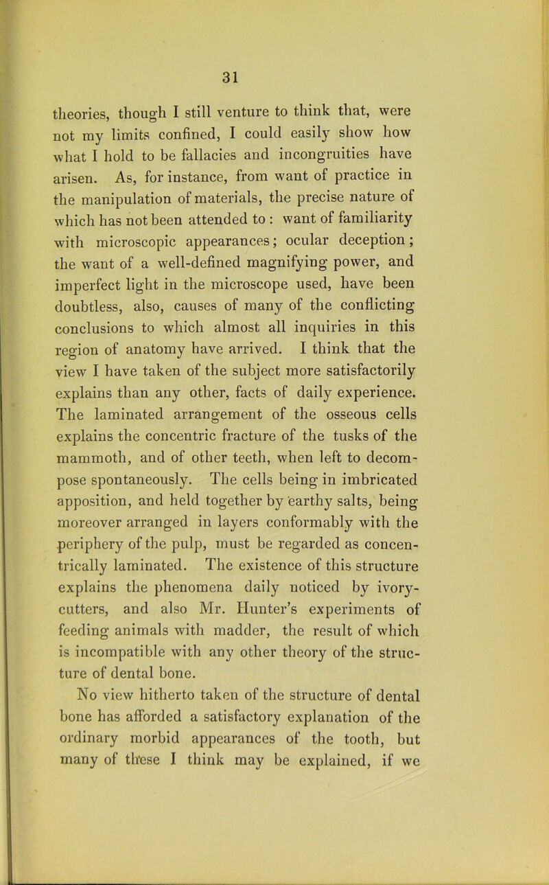 theories, though I still venture to think that, were not my limits confined, I could easily show how what I hold to be fallacies and incongruities have arisen. As, for instance, from want of practice in the manipulation of materials, the precise nature of which has not been attended to : want of familiarity with microscopic appearances; ocular deception; the want of a well-defined magnifying power, and imperfect light in the microscope used, have been doubtless, also, causes of many of the conflicting conclusions to which almost all inquiries in this region of anatomy have arrived. I think that the view I have taken of the subject more satisfactorily explains than any other, facts of daily experience. The laminated arrangement of the osseous cells explains the concentric fracture of the tusks of the mammoth, and of other teeth, when left to decom- pose spontaneously. The cells being in imbricated apposition, and held together by earthy salts, being moreover arranged in layers conformably with the periphery of the pulp, must be regarded as concen- trically laminated. The existence of this structure explains the phenomena daily noticed by ivory- cutters, and also Mr. Hunter’s experiments of feeding animals with madder, the result of which is incompatible with any other theory of the struc- ture of dental bone. No view hitherto taken of the structure of dental bone has afforded a satisfactory explanation of the ordinary morbid appearances of the tooth, but many of these I think may be explained, if we