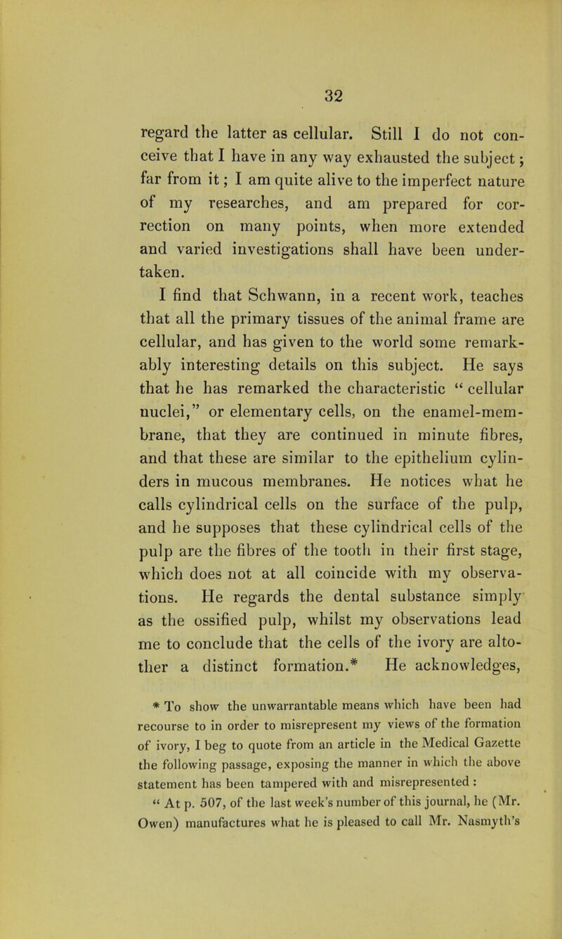 regard the latter as cellular. Still 1 do not con- ceive that I have in any way exhausted the subject; far from it; I am quite alive to the imperfect nature of my researches, and am prepared for cor- rection on many points, when more extended and varied investigations shall have been under- taken. I find that Schwann, in a recent work, teaches that all the primary tissues of the animal frame are cellular, and has given to the world some remark- ably interesting details on this subject. He says that he has remarked the characteristic “ cellular nuclei,” or elementary cells, on the enamel-mem- brane, that they are continued in minute fibres, and that these are similar to the epithelium cylin- ders in mucous membranes. He notices what he calls cylindrical cells on the surface of the pulp, and he supposes that these cylindrical cells of the pulp are the fibres of the tooth in their first stage, which does not at all coincide with my observa- tions. He regards the dental substance simply as the ossified pulp, whilst my observations lead me to conclude that the cells of the ivory are alto- ther a distinct formation.* He acknowledges, * To show the unwarrantable means which have been had recourse to in order to misrepresent my views of the formation of ivory, I beg to quote from an article in the Medical Gazette the following passage, exposing the manner in which the above statement has been tampered with and misrepresented : “ At p. 507, of the last week’s number of this journal, he (Mr. Owen) manufactures what he is pleased to call Mr. Nasmyth’s