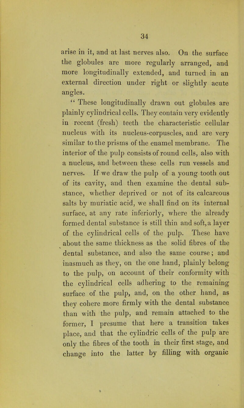 arise in it, and at last nerves also. On the surface the globules are more regularly arranged, and more longitudinally extended, and turned in an external direction under right or slightly acute angles. “ These longitudinally drawn out globules are plainly cylindrical cells. They contain very evidently in recent (fresh) teeth the characteristic cellular nucleus with its nucleus-corpuscles, and are very similar to the prisms of the enamel membrane. The interior of the pulp consists of round cells, also with a nucleus, and between these cells run vessels and nerves. If we draw the pulp of a young tooth out of its cavity, and then examine the dental sub- stance, whether deprived or not of its calcareous salts by muriatic acid, we shall find on its internal surface, at any rate inferiorly, where the already formed dental substance is still thin and soft,a layer of the cylindrical cells of the pulp. These have about the same thickness as the solid fibres of the dental substance, and also the same course; and inasmuch as they, on the one hand, plainly belong to the pulp, on account of their conformity with the cylindrical cells adhering to the remaining surface of the pulp, and, on the other hand, as they cohere more firmly with the dental substance than with the pulp, and remain attached to the former, I presume that here a transition takes place, and that the cylindric cells of the pulp are only the fibres of the tooth in their first stage, and change into the latter by filling with organic