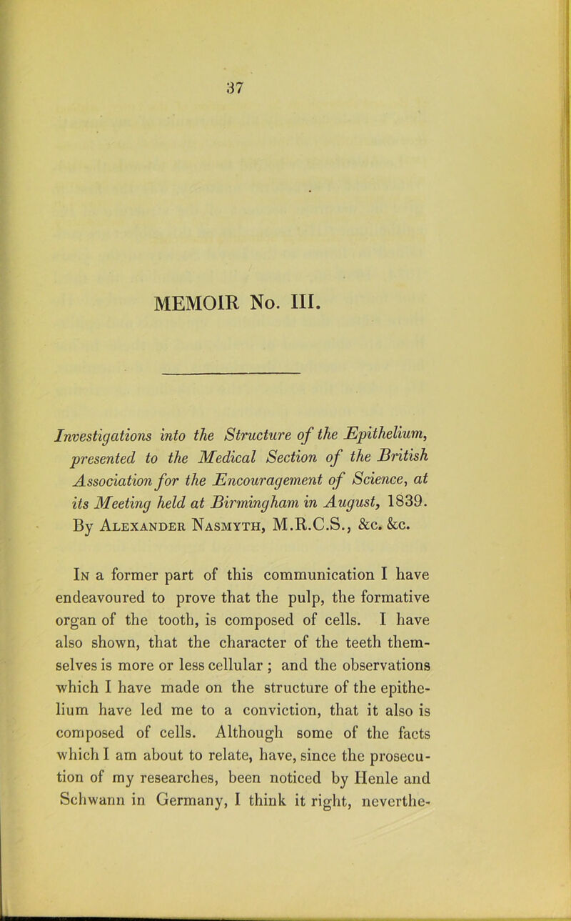 MEMOIR No. III. Investigations into the Structure of the Epithelium^ presented to the Medical Section of the British Association for the Encouragement of Science, at its Meeting held at Birmingham in August, 1839. By Alexander Nasmyth, M.R.C.S., &c. &c. In a former part of this communication I have endeavoured to prove that the pulp, the formative organ of the tooth, is composed of cells. I have also shown, that the character of the teeth them- selves is more or less cellular ; and the observations which I have made on the structure of the epithe- lium have led me to a conviction, that it also is composed of cells. Although some of the facts which I am about to relate, have, since the prosecu- tion of my researches, been noticed by Henle and Schwann in Germany, I think it right, neverthe-