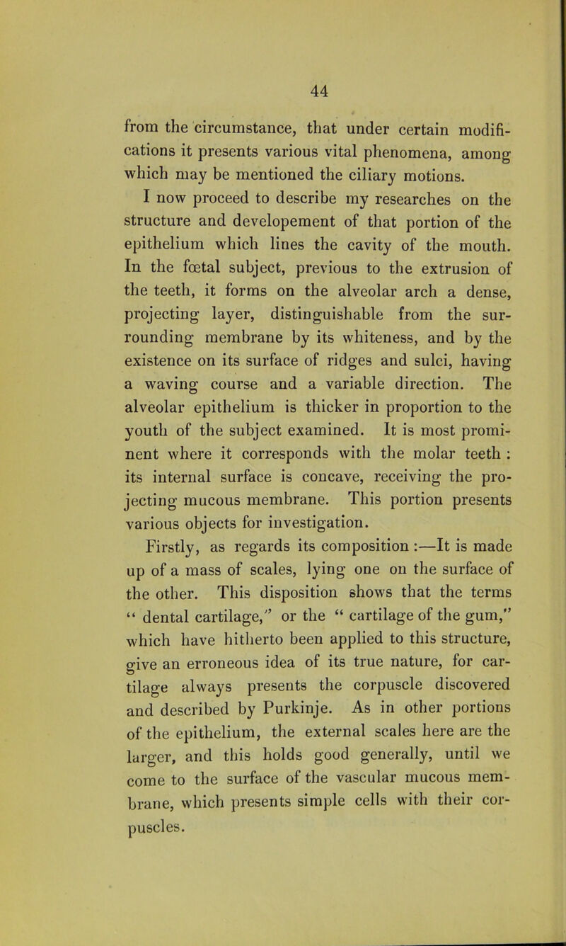 from the circumstance, that under certain modifi- cations it presents various vital phenomena, among which may be mentioned the ciliary motions. I now proceed to describe my researches on the structure and developement of that portion of the epithelium which lines the cavity of the mouth. In the foetal subject, previous to the extrusion of the teeth, it forms on the alveolar arch a dense, projecting layer, distinguishable from the sur- rounding membrane by its whiteness, and by the existence on its surface of ridges and sulci, having a waving course and a variable direction. The alveolar epithelium is thicker in proportion to the youth of the subject examined. It is most promi- nent where it corresponds with the molar teeth : its internal surface is concave, receiving the pro- jecting mucous membrane. This portion presents various objects for investigation. Firstly, as regards its composition :—It is made up of a mass of scales, lying one on the surface of the other. This disposition shows that the terms “ dental cartilage,'’ or the “ cartilage of the gum,” which have hitherto been applied to this structure, give an erroneous idea of its true nature, for car- tilage always presents the corpuscle discovered and described by Purkinje. As in other portions of the epithelium, the external scales here are the larger, and this holds good generally, until we come to the surface of the vascular mucous mem- brane, which presents simple cells with their cor- puscles.