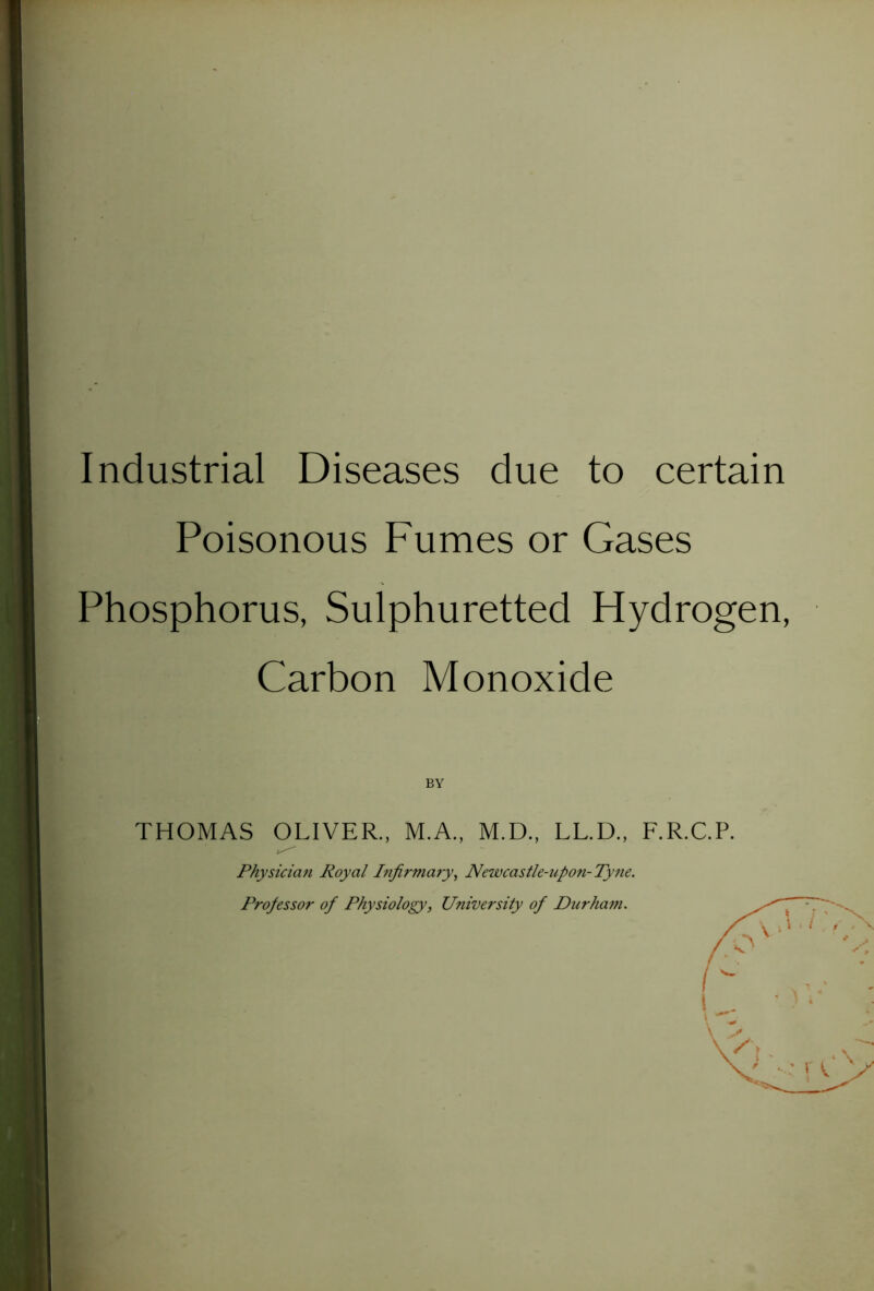 Industrial Diseases due to certain Poisonous Fumes or Gases Phosphorus, Sulphuretted Hydrogen, Carbon Monoxide BY THOMAS OLIVER., M.A., M.D., LL.D., F.R.C.P. Physician Royal Infirmary^ Neivcastle-upon-Ty7ie. Professor of Physiology, University of Durham.