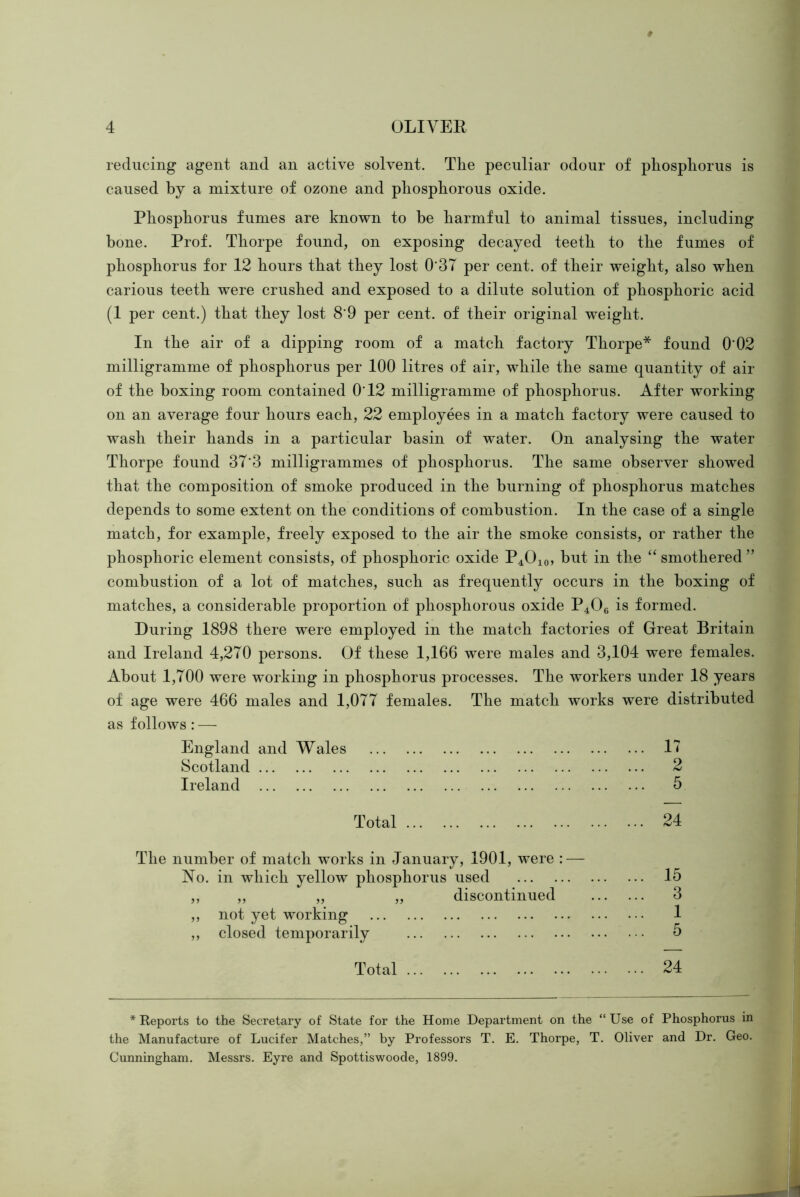 reducing agent and an active solvent. The peculiar odour of phosphorus is caused by a mixture of ozone and phosphorous oxide. Phosphorus fumes are known to be harmful to animal tissues, including hone. Prof. Thorpe found, on exposing decayed teeth to the fumes of phosphorus for 12 hours that they lost 037 per cent, of their weight, also when carious teeth were crushed and exposed to a dilute solution of phosphoric acid (1 per cent.) that they lost 8'9 per cent, of their original weight. In the air of a dipping room of a match factory Thorpe* found 0'02 milligramme of phosphorus per 100 litres of air, while the same quantity of air of the boxing room contained 0T2 milligramme of phosphorus. After working on an average four hours each, 22 employees in a match factory were caused to wash their hands in a particular basin of water. On analysing the water Thorpe found 37'3 milligrammes of phosphorus. The same observer showed that the composition of smoke produced in the burning of phosphorus matches depends to some extent on the conditions of combustion. In the case of a single match, for example, freely exposed to the air the smoke consists, or rather the phosphoric element consists, of phosphoric oxide P4O10, but in the ‘‘smothered” combustion of a lot of matches, such as frequently occurs in the boxing of matches, a considerable proportion of phosphorous oxide P4O6 is formed. During 1898 there were employed in the match factories of Great Britain and Ireland 4,270 persons. Of these 1,166 were males and 3,104 were females. About 1,700 were working in phosphorus processes. The workers under 18 years of age were 466 males and 1,077 females. The match works were distributed as follows : — England and Wales 11 Scotland 2 Ireland 5 Total 24 The number of match wwks in January, 1901, were : — No. in which yellow phosphorus used 15 ,, „ „ „ discontinued 3 ,, not yet working 1 ,, closed temporarily 5 Total 24 * Reports to the Secretary of State for the Home Department on the “Use of Phosphorus in the Manufacture of Lucifer Matches,” by Professors T. E. Thorpe, T. Oliver and Dr. Geo. Cunningham. Messrs. Eyre and Spottiswoode, 1899.