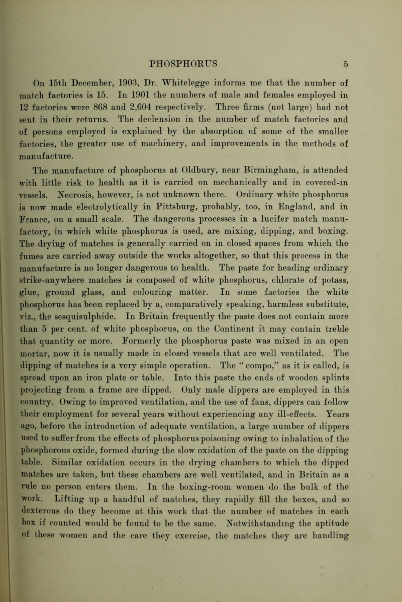 On 15th December, 1903, Dr. Wliitelegge informs me that the number of match factories is 15. In 1901 the numbers of male and females employed in 12 factories were 868 and 2,604 respectively. Three firms (not large) had not sent in their returns. The declension in the number of match factories and of persons employed is explained by the absorption of some of the smaller factories, the greater use of machinery, and improvements in the methods of manufacture. The manufacture of phosphorus at Oldbury, near Birmingham, is attended with little risk to health as it is carried on mechanically and in covered-in vessels. Necrosis, however, is not unknown there. Ordinary white phosphorus is now made electrolytically in Pittsburg, probably, too, in England, and in France, on a small scale. The dangerous processes in a lucifer match manu- factory, in which white phosphorus is used, are mixing, dipping, and boxing. The drying of matches is generally carried on in closed spaces from which the fumes are carried away outside the works altogether, so that this process in the manufacture is no longer dangerous to health. The paste for heading ordinary strike-anywhere matches is composed of white phosphorus, chlorate of potass, glue, ground glass, and colouring matter. In some factories the white phosphorus has been replaced by a, comparatively speaking, harmless substitute, viz., the sesquisulphide. In Britain frequently the paste does not contain more than 5 per cent, of white phosphorus, on the Continent it may contain treble that quantity or more. Formerly the phosphorus paste was mixed in an open mortar, now it is usually made in closed vessels that are well ventilated. The dipping of matches is a very simple operation. The “ compo,” as it is called, is spread upon an iron plate or table. Into this paste the ends of wooden splints projecting from a frame are dipped. Only male dippers are employed in this country. Owing to improved ventilation, and the use of fans, dippers can follow their employment for several years without experiencing any ill-etfects. Years ago, before the introduction of adequate ventilation, a large number of dippers used to suffer from the effects of phosphorus poisoning owing to inhalation of the phosphorous oxide, formed during the slow oxidation of the paste on the dipping table. Similar oxidation occurs in the drying chambers to which the dipped matches are taken, but these chambers are well ventilated, and in Britain as a rule no person enters them. In the boxing-room women do the bulk of the work. Lifting up a handful of matches, they rapidly fill the boxes, and so dexterous do they become at this work that the number of matches in each box if counted would be found to be the same. Notwithstanding the aptitude of these women and the care they exercise, the matches they are handling