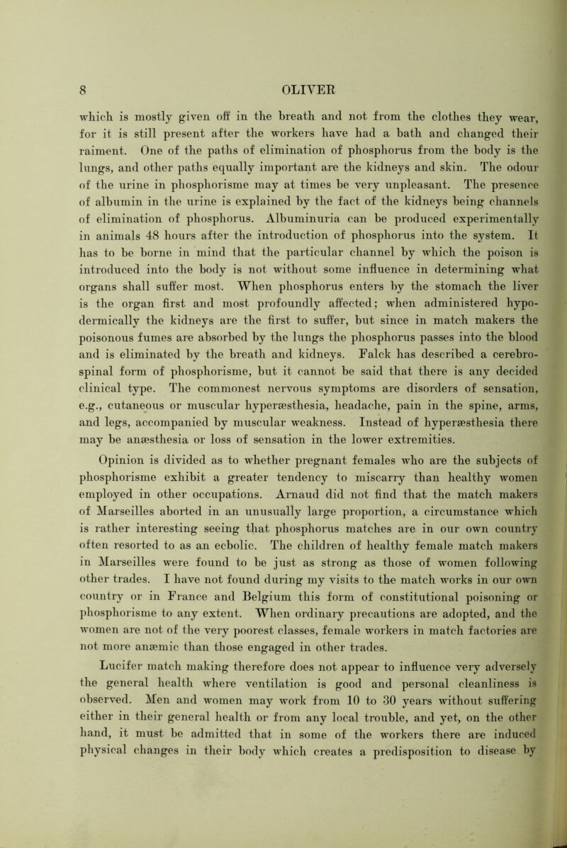 which is mostly given off in the breath and not from the clothes they wear, for it is still present after the workers have had a hath and changed their raiment. One of the paths of elimination of phosphorus from the body is the lungs, and other paths equally important are the kidneys and skin. The odour of the urine in phosphorisme may at times be very unpleasant. The presence of albumin in the urine is explained by the fact of the kidneys being channels of elimination of phosphorus. Albuminuria can be produced experimentally in animals 48 hours after the introduction of phosphorus into the system. It has to be borne in mind that the particular channel by which the poison is introduced into the body is not without some influence in determining what organs shall suffer most. When phosphorus enters by the stomach the liver is the organ first and most profoundly affected; when administered hypo- dermically the kidneys are the first to suffer, but since in match makers the poisonous fumes are absorbed by the lungs the phosphorus passes into the blood and is eliminated by the breath and kidneys. Falck has described a cerebro- spinal form of phosphorisme, but it cannot be said that there is any decided clinical type. The commonest nervous symptoms are disorders of sensation, e.g., cutaneous or muscular hypersesthesia, headache, pain in the spine, arms, and legs, accompanied by muscular weakness. Instead of hypersesthesia there may be anaesthesia or loss of sensation in the lower extremities. Opinion is divided as to whether pregnant females who are the subjects of phosphorisme exhibit a greater tendency to miscariy than healthy women employed in other occupations. Arnaud did not find that the match makers of Marseilles aborted in an unusually large proportion, a circumstance which is rather interesting seeing that phosphorus matches are in our own country often resorted to as an ecbolic. The children of healthy female match makers in Marseilles were found to be just as strong as those of women following other trades. I have not found during my visits to the match works in our own country or in France and Belgium this form of constitutional poisoning or phosphorisme to any extent. When ordinary precautions are adopted, and the women are not of the very poorest classes, female workers in match factories are not more anaemic than those engaged in other trades. Lucifer match making therefore does not appear to influence very adversely the general health where ventilation is good and personal cleanliness is observed. Men and women may work from 10 to 30 years without suffering either in their general health or from any local trouble, and yet, on the other hand, it must be admitted that in some of the workers there are induced physical changes in their body which creates a predisposition to disease by