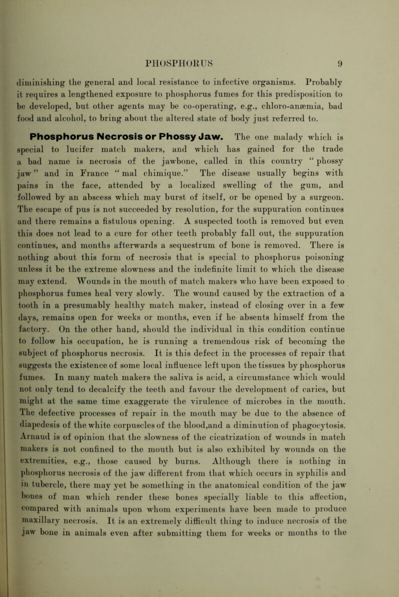 diminishing the general and local resistance to infective organisms. Probably it requires a lengthened exposure to phosphorus fumes for this predisposition to be developed, but other agents may be co-operating, e.g., chloro-anaemia, bad food and alcohol, to bring about the altered state of body just referred to. Phosphorus Necrosis or Phossy Jaw. The one malady which is special to lucifer match makers, and which has gained for the trade a bad name is necrosis of the jawbone, called in this country phossy jaw” and in France mal chimique.” The disease usually begins with pains in the face, attended by a localized swelling of the gum, and followed by an abscess which may burst of itself, or be opened by a surgeon. The escape of pus is not succeeded by resolution, for the suppuration continues and there remains a fistulous opening. A suspected tooth is removed but even this does not lead to a cure for other teeth probably fall out, the suppuration continues, and months afterwards a sequestrum of bone is removed. There is nothing about this form of necrosis that is special to phosphorus poisoning unless it be the extreme slowness and the indefinite limit to which the disease may extend. Wounds in the mouth of match makers who have been exposed to phosphorus fumes heal very slowly. The wound caused by the extraction of a tooth in a presumably healthy match maker, instead of closing over in a few days, remains open for weeks or months, even if he absents himself from the factory. On the other hand, should the individual in this condition continue to follow his occupation, he is running a tremendous risk of becoming the subject of phosphorus necrosis. It is this defect in the processes of repair that suggests the existence of some local influence left upon the tissues by phosphorus fumes. In many match makers the saliva is acid, a circumstance which would not only tend to decalcify the teeth and favour the development of caries, but might at the same time exaggerate the virulence of microbes in the mouth. The defective processes of repair in the mouth may be due to the absence of diapedesis of the white corpuscles of the blood,and a diminution of phagocytosis. Arnaud is of opinion that the slowness of the cicatrization of wounds in match makers is not confined to the mouth but is also exhibited by wounds on the extremities, e.g., those caused by burns. Although there is nothing in pliospliorus necrosis of the jaw different from that which occurs in syphilis and in tubercle, there may yet be something in the anatomical condition of the jaw bones of man which render these bones specially liable to this affection, compared with animals upon whom experiments have been made to produce maxillary necrosis. It is an extremely difficult thing to induce necrosis of the jaw bone in animals even after submitting them for weeks or months to the