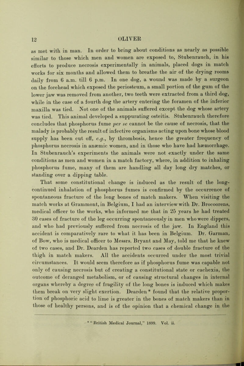 as met with in man. In order to bring about conditions as nearly as possible similar to those which men and women are exposed to, Stnbenrauch, in his efforts to produce necrosis experimentally in animals, placed dogs in match works for six months and allowed them to breathe the air of the drying rooms daily from 6 a.m. till 6 p.m. In one dog, a wound was made by a surgeon on the forehead which exposed the periosteum, a small portion of the gum of the lower jaw was removed from another, two teeth were extracted from a third dog, while in the case of a fourth dog the artery entering the foramen of the inferior maxilla was tied. Not one of the animals suffered except the dog whose artery was tied. This animal developed a suppurating osteitis. Stnbenrauch therefore concludes that phosphorus fume i?er se cannot be the cause of necrosis, that the malady is probably the result of inf ective organisms acting upon bone whose blood supply has been cut off, e.g.^ by thrombosis, hence the greater frequency of phosphorus necrosis in anaemic women, and in those who have had haemorrhage. In Stubenrauch’s experiments the animals were not exactly under the same conditions as men and women in a match factory, where, in addition to inhaling phosphorus fume, many of them are handling all day long dry matches, or standing over a dipping table. That some constitutional change is induced as the result of the long- continued inhalation of phosphorus fumes is confirmed by the occurrence of spontaneous fracture of the long bones of match makers. When visiting the match works at Grammont, in Belgium, I had an interview with Dr. Brocoorens, medical officer to the works, who informed me that in 25 years he had treated 30 cases of fracture of the leg occurring spontaneously in men who were dippers, and who had previously suffered from necrosis of the jaw. In England this accident is comparatively rare to what it has been in Belgium. Dr. Garman, of Bow, who is medical officer to Messrs. Bryant and May, told me that he knew of two cases, and Dr. Dearden has reported two cases of double fracture of the thigh in match makers. All the accidents occurred under the most trivial circumstances. It would seem therefore as if phosphorus fume was capable not only of causing necrosis but of creating a constitutional state or cachexia, the outcome of deranged metabolism, or of causing structural changes in internal organs whereby a degree of fragility of the long bones is induced which makes them break on very slight exertion. Dearden * found that the relative propor- tion of phosphoric acid to lime is greater in the bones of match makers than in those of healthy persons, and is of the opinion that a chemical change in the “British Medical Journal,” 1899. Vol. ii.