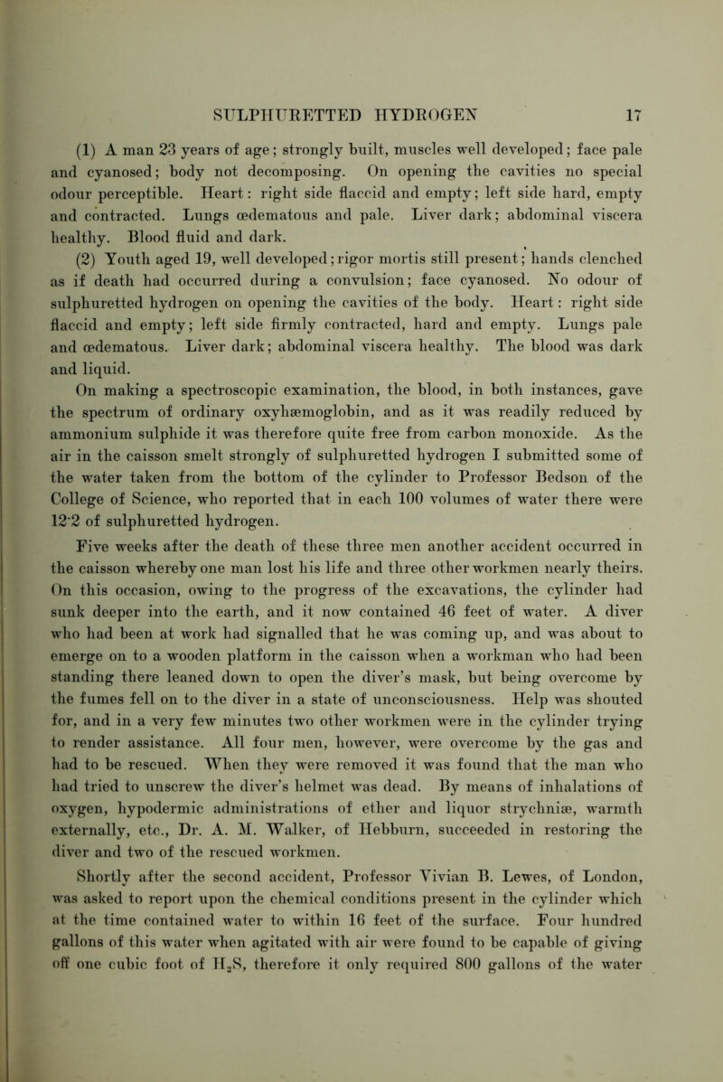 (1) A man 23 years of age; strongly built, muscles well developed; face pale and cyanosed; body not decomposing. On opening the cavities no special odour perceptible. Heart: right side flaccid and empty; left side hard, empty and contracted. Lungs oedematous and pale. Liver dark; abdominal viscera healthy. Blood fluid and dark. (2) Youth aged 19, well developed;rigor mortis still present; hands clenched as if death had occurred during a convulsion; face cyanosed. No odour of sulphuretted hydrogen on opening the cavities of the body. Heart: right side flaccid and empty; left side firmly contracted, hard and empty. Lungs pale and cedematous. Liver dark; abdominal viscera healthy. The blood was dark and liquid. On making a spectroscopic examination, the blood, in both instances, gave the spectrum of ordinary oxyhaemoglobin, and as it was readily reduced by ammonium sulphide it was therefore quite free from carbon monoxide. As the air in the caisson smelt strongly of sulphuretted hydrogen I submitted some of the water taken from the bottom of the cylinder to Professor Bedson of the College of Science, who reported that in each 100 volumes of water there were 12'2 of sulphuretted hydrogen. Five weeks after the death of these three men another accident occurred in the caisson whereby one man lost his life and three other workmen nearly theirs. On this occasion, owing to the progress of the excavations, the cylinder had sunk deeper into the earth, and it now contained 46 feet of water. A diver who had been at work had signalled that he was coming up, and was about to emerge on to a wooden platform in the caisson when a workman who had been standing there leaned down to open the diver’s mask, but being overcome by the fumes fell on to the diver in a state of unconsciousness. Help was shouted for, and in a very few minutes two other workmen were in the cylinder trying to render assistance. All four men, however, were overcome by the gas and had to be rescued. When they were removed it was found that the man who liad tried to unscrew the diver’s helmet was dead. By means of inhalations of oxygen, hypodermic administrations of ether and liquor strychnise, warmth externally, etc., Dr. A. M. Walker, of Hebburn, succeeded in restoring the diver and two of the rescued workmen. Shortly after the second accident. Professor Yivian B. Lewes, of London, was asked to report upon the chemical conditions present in the cylinder which at the time contained water to within 16 feet of the surface. Four liundred gallons of this water when agitated with air were found to be capable of giving oft’ one cubic foot of HoS, therefore it only required 800 gallons of the water